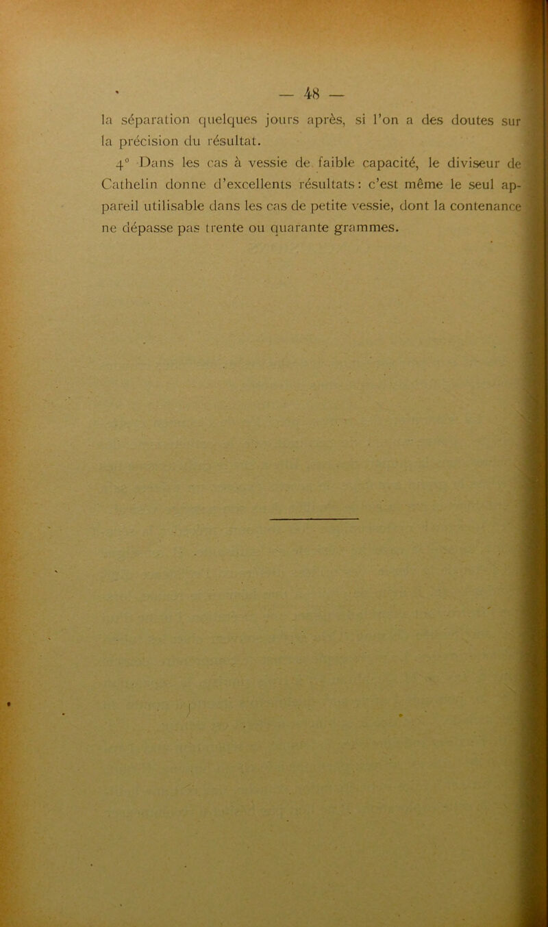 la séparation quelques jours après, si l’on a des doutes sur la précision du résultat. 4° Dans les cas à vessie de faible capacité, le diviseur de Cathelin donne d’excellents résultats: c’est même le seul ap- pareil utilisable dans les cas de petite vessie, dont la contenance ne dépasse pas trente ou quarante grammes.