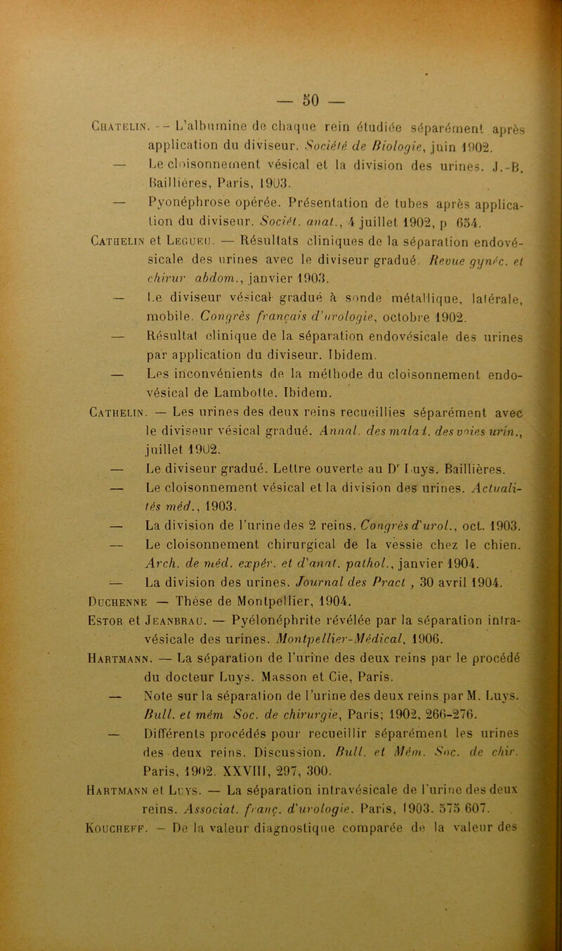 application du diviseur. Société de biologie, juin 1002. Le cloisonnement vésical et la division des urines. J.-B. Baillières, Paris, 19U3. — Pyonéphrose opérée. Présentation de tubes après applica- tion du diviseur. Sociét. anal., 4 juillet 1902, p 654. Catqelin et Legueij. — Résultats cliniques de la séparation endové- sicale des urines avec le diviseur gradué. Revue gynéc. et chirur abdom., janvier 1903. — Le diviseur vésical gradué à sonde métallique, latérale, mobile. Congrès français cl’urologie, octobre 1902. — Résultat clinique de la séparation endovésicale des urines par application du diviseur. Ibidem. — Les inconvénients de la méthode du cloisonnement endo- vésical de Lambotte. Ibidem. Cathelin. — Les urines des deux reins recueillies séparément avec le diviseur vésical gradué. Annal, des matai, des voies urin., juillet 1902. — Le diviseur gradué. Lettre ouverte au Dr Luys. Baillières. — Le cloisonnement vésical et la division des urines. Actuali- tés méd., 1903. — La division de l’urine des 2 reins. Congrès d'urol., oct. 1903. — Le cloisonnement chirurgical de la vessie chez le chien. Arch. de méd. expér. et d'anat. palhol., janvier 1904. — La division des urines. Journal des Pracl , 30 avril 1904. Duchenne — Thèse de Montpellier, 1904. Estor et Jeanbrau. — Pyélonéphrite révélée par la séparation infra- vésicale des urines. Montpellier-Médical. 1906. Hartmann. — La séparation de l’urine des deux reins par le procédé du docteur Luys. Masson et Cie, Paris. — Note sur la séparation de l’urine des deux reins par M. Luys. Bull, et mém Soc. de chirurgie, Paris; 1902, 266-276. — Differents procédés pour recueillir séparément les urines des deux reins. Discussion. Bull, et Mém. Soc. de chir. Paris, 1902. XXVIII, 297, 300. Hartmann et Luys. — La séparation intravésicale de l'urine des deux reins. Associât, franc, d'urologie. Paris, 1903. 575 607. Kouciteff. — De la valeur diagnostique comparée de la valeur des