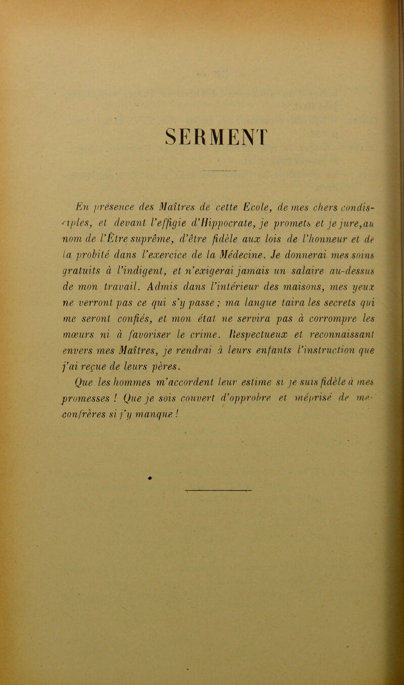 SERMENT En présence des Maîtres de cette Ecole, de mes chers condis- ciples, et devant l’effigie d’Hippocrate, je promets et je jure,au nom de l’Être suprême, d’être fidèle aux lois de l’honneur et de la probité dans l’exercice de la Médecine. Je donnerai mes soins gratuits à l’indigent, et n’exigerai jamais un salaire au-dessus de mon travail. Admis dans l’intérieur des maisons, mes yeux ne verront pas ce qui s’y passe; ma langue taira les secrets qui me seront confiés, et mon état ne servira pas à corrompre les moeurs ni à favoriser le crime. Hespectueux et reconnaissant envers mes Maîtres, je rendrai à leurs enfants l’instruction que j’ai reçue de leurs pères. Que les hommes m’accordent leur estime si je suis fidèle à ma promesses ! Que je sois couvert d’opprobre et méprisé de me< confrères si j’y manque !