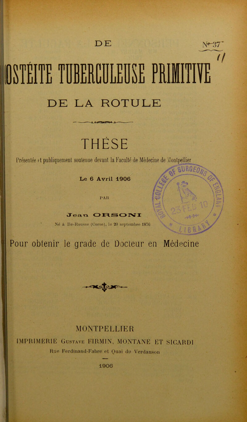 ** TT' î T •'f r:î^' DE LA ROTULE Présentée et publiquement soutenue devant la Faculté de Médecine de tlontpellier %m r. ff JeSLXX Ot^SOINTI Né à Ile-Rousse (Corse), le 20 septembre 1876 Pour obtenir le grade de Docteur en Médecine MONTPELLIER IM Pin ME me Gustave FIRMIN, MONTANE ET SlGAHDl Hue Ferdinand-Fabre et Quai du Verdanson 1906