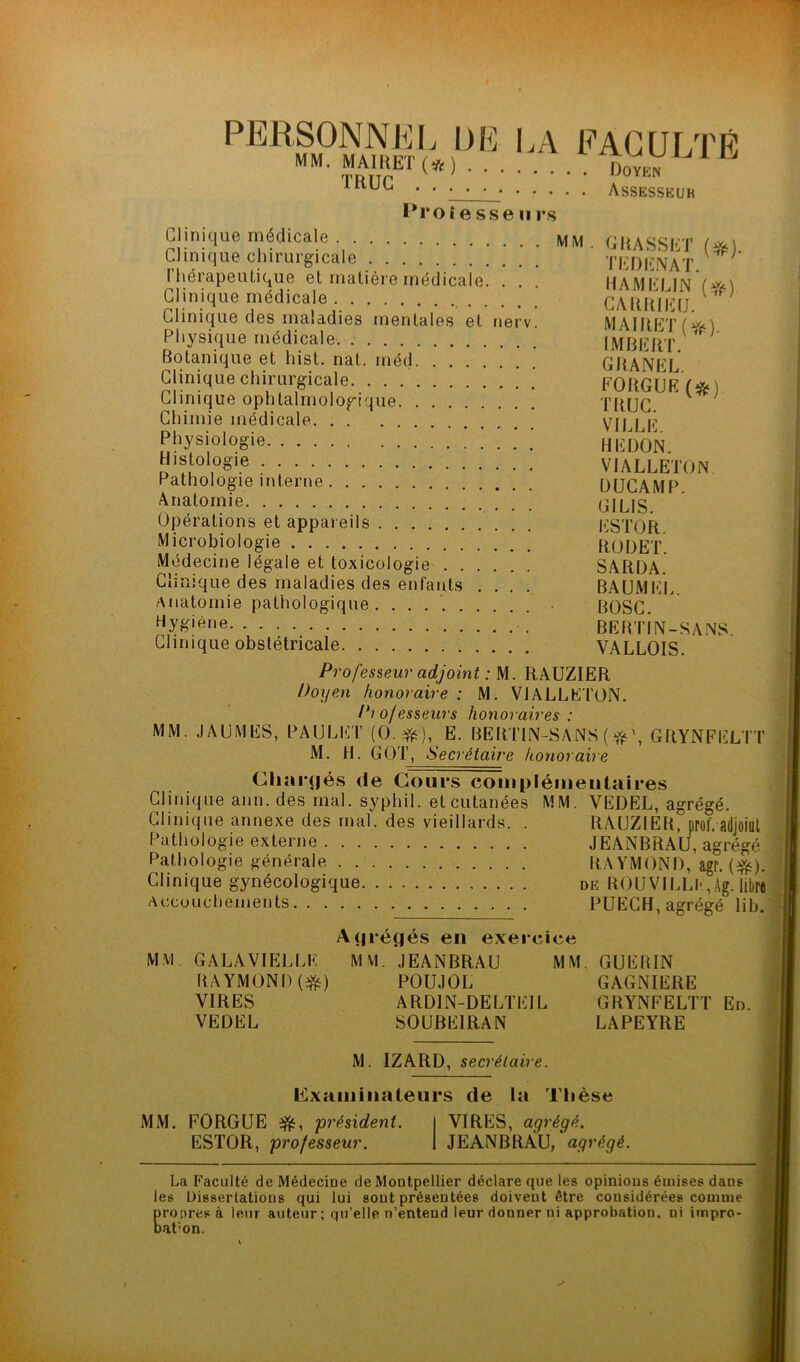 PERSONNEL DE MM. MAIUET(*) ÏRUG l*roî e sse 11 l's eagulté . Doyen . Assesseur Clinique médicale IVim . GRASSET (^) Clinique chirurgicale TEDI-NAT. l’hérapeuLique et inaliére médicale. . . . MAMEI Clinique médicale CAlUüEtj Clinique des maladies mentales et nerv. MAIDKTi'ii'Ai Physique médicale. IMRERT. ’ Botanique et hist. nat. méd GRANEL Clinique chirurgicale. . . ’ FORGUeV*) Clinique ophtalmologique TRUC Chimie médicale VII I Ê Physiologie ! ! ! HIÎuÔn. Histologie VIALLETON. Pathologie interne ÜUCAMP Anatomie GILIS Opérations et appareils liSTOÎt Microbiologie ROUET. Médecine légale et toxicologie SARÜA. Clinique des maladies des enfants .... BAUMEE. Anatomie pathologique. ...... IR)Sr ^‘y^'éne ; BEnTÎN-SANS. Clinique obstétricale VALLOIS. Professeur adjoint : M. RAUZIER Doyen honoraire : M. VIALLETON. Professeurs honoraires: MM. JAUMES, PAULh:'!’ (O. E. BERTIN-SANS ( GRYNFELTT M. H. GOT, Secrétaire honoraire ^Dar(|és de Cours coinpléiiieiilaires Clinique ann. des mal. syphil. et cutanées MM. VEDEL, agrégé. Clinique annexe des mal. des vieillards. . RAUZIER, proi. adjoiül Pathologie externe JEANBRAU, agrégé Pathologie générale . HA YMOND, agr. (^). Clinique gynécologique de B.OUVILLI-, Ag. litrj Accouchements PUECR, agrégé lib. MM. GA LA VIELLE RAYMOND VIRES VEDEL A(|i*éç|és en exei-cice MM. JEANBRAU MM. POUJOL ARDIN-DELTEIL SOÜBEIRAN GUERIN GAGNIERE GRYNFELTT En. LAPEYRE M. IZARD, secrétaire. Cxaiiiinateurs de la Thèse MM. FORGUE président. ESTOR, professeur. VIRES, agrégé. JEANBRAU, agrégé. La Faculté de Médecine de Montpellier déclare que les opinions émises dans les Dissertations qui lui sont présentées doivent être considérées comme Erooresà leur auteur ; qu’elle n’entend leur donner ni approbation, ni impro- at’on.