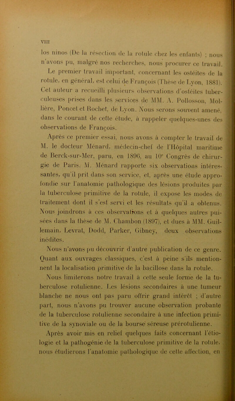 los ninos (Do lu rosedion, do la l’olnlo clioz les cnfunls) ; nous n avons pu, malgré nos r-edioj’chos, nous procuroi* ce travail. Le premier travail ini))ortant, concernant les ostéites de la rotule, en général, est celui de François (Thèse de Lyon, 1881). Cet auteur a recueilli plusieurs observations d’ostéites tuber- culeuses prises dans les services de MM. A. Follo.sson, Mol- lière, Poucet et Rochet, de Lyon. Nous serons souvent amené, dans le courant de cette étude, à rappeler ({uelques-iines des observations de François. Après ce premier essai, nous avons à compter le travail de M. le docteur Ménard, médecin-chef de l’Hôpital maritime de Berck-sur-Mer, paru, en 1890, au 10° Congrès de chirur- gie de Paris. M. Ménard rapporte six obser\^ations intéres- santes, qu’il prit dans son service, et, après une étude appro- fondie sur l’anatomie pathologique des lésions produites par la tuberculose primitive de la rotule, il expose les modes de traitement dont il s’est servi et les résultats qu’il a obtenus. Nous joindrons à ces observations et à quelques autres pui- sées dans la thèse de M. Cliambon (1897), et dues à MM. Guil- lemain, Levrat, Dodd, Parker, Gibney, deux observations inédites. Nous n’avons pu découvrir d’autre publication de ce genre. Quant aux ouvrages classiques, c’est à peine s’ils mention- nent la localisation primitive de la bacillose dans la rotule. Nous limiterons notre travail à cette seule forme de la tu- berculose rotulienne. I.es lésions secondaires à une tumeur blanche ne nous ont pas paru offrir grand intérêt ; d’autre part, nous n’avons pu trouver aucune observation probante de la tuberculose rotulienne secondaire à une infection primi- tive de la synoviale ou de la bourse séreuse prérotulienne. Après avoir mis en relief quelques faits concernant l’étio- logie et la pathogénie de la tuberculose primitive de la rotule, nous étudierons l’anatomie palhologiqiic de cette affection, en