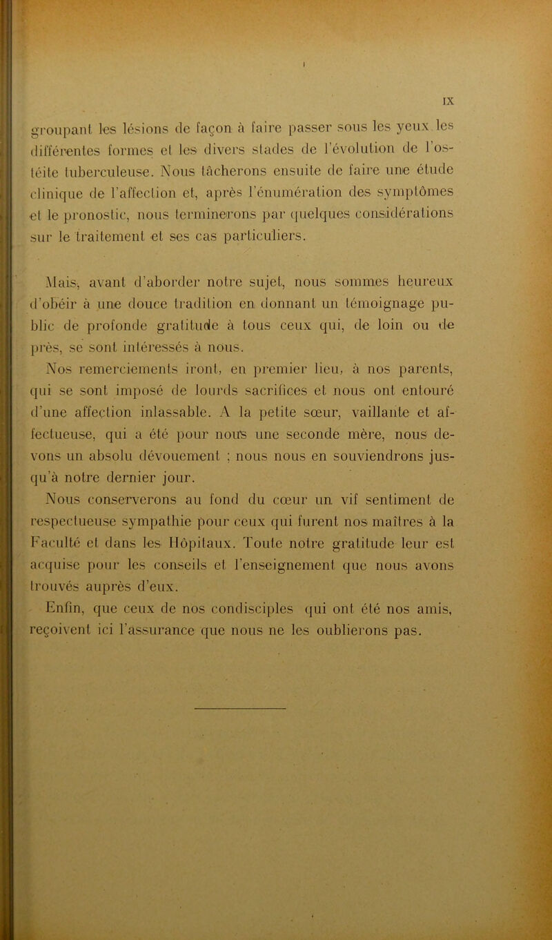 t IX groupant ks lésions de façon h faire passer sous les yeux les (lilïérenles formes el les divers stades de l’évolution de l’os- téite tuberculeuse. Nous tâcherons ensuite de faire une étude clinique de l’affection et, après l’énumération des symptômes et le pronostic, nous termineirons par (pielques considérations sur le traitement et ses cas particuliers. Mais, avant d’aborder notre sujet, nous sommes heureux d’obéir à une douce tradition en donnant un témoignage pu- blic de profonde gratituole à tous ceux qui, de loin ou de près, se sont intéressés à nous. Nos remerciements iront, en premier lieu, à nos parents, qui se sont imposé de lourds sacritices et nous ont entouré d’une affection inlassable. A la petite sœur, vaillante et af- fectueuse, qui a été pour 11011*8 une seconde mère, nous de- vons un absolu dévouement ; nous nous en souviendrons jus- qu’à notre dernier jour. Nous conserverons au fond du cœur un vif sentiment de respectueuse sympathie pour ceux qui furent nos maîtres à la Faculté et dans les Hôpitaux. Toute notre gratitude leur est acquise pour les conseils et renseignement que nous avons trouvés auprès d’eux. Enfin, que ceux de nos condisciples qui ont été nos amis, reçoivent ici l’assurance que nous ne les oublierons pas. F;