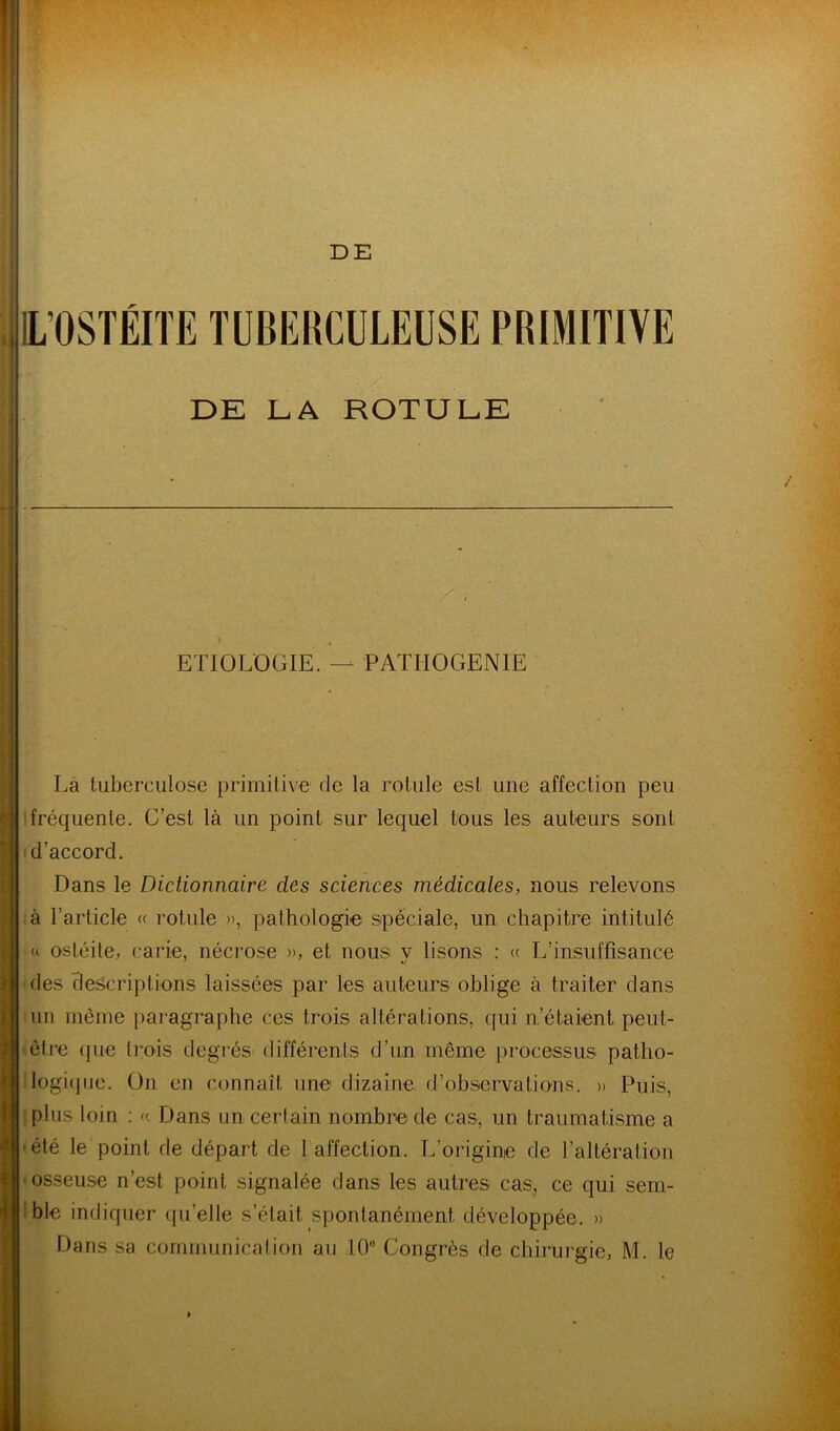 DE DE LA ROTULE ETIOLOGIE. — PATHOGENIE î y (i 1 4' i V' Là tuberculose primitive de la rotule est une affection peu fréquente. G’est là un point sur lequel tous les auteurs sont d’accord. Dans le Dictionnaire des sciences médicales, nous relevons à l’article « rotule », pathologie spèciale, un chapitre intitulé « ostéite, carie, nécrose », et nous v lisons : (( L’insuffisance ' *j des clescriptions laissées par les auteurs oblige à traiter dans un même paragraphe ces trois altérations, qui n’étaient peut- être (jue trois degrés différents d’un même processus pattio- logi(jiie. On en connaît une dizained’observations. » Puis, plus loin : a Dans un certain nombre de cas, un traumatisme a été le point de départ de l'affection. L’origine de l’altération osseuse n’est point signalée dans les autres cas, ce qui sem- 'ble indiquer (ju’elle s’était spontanément développée. »