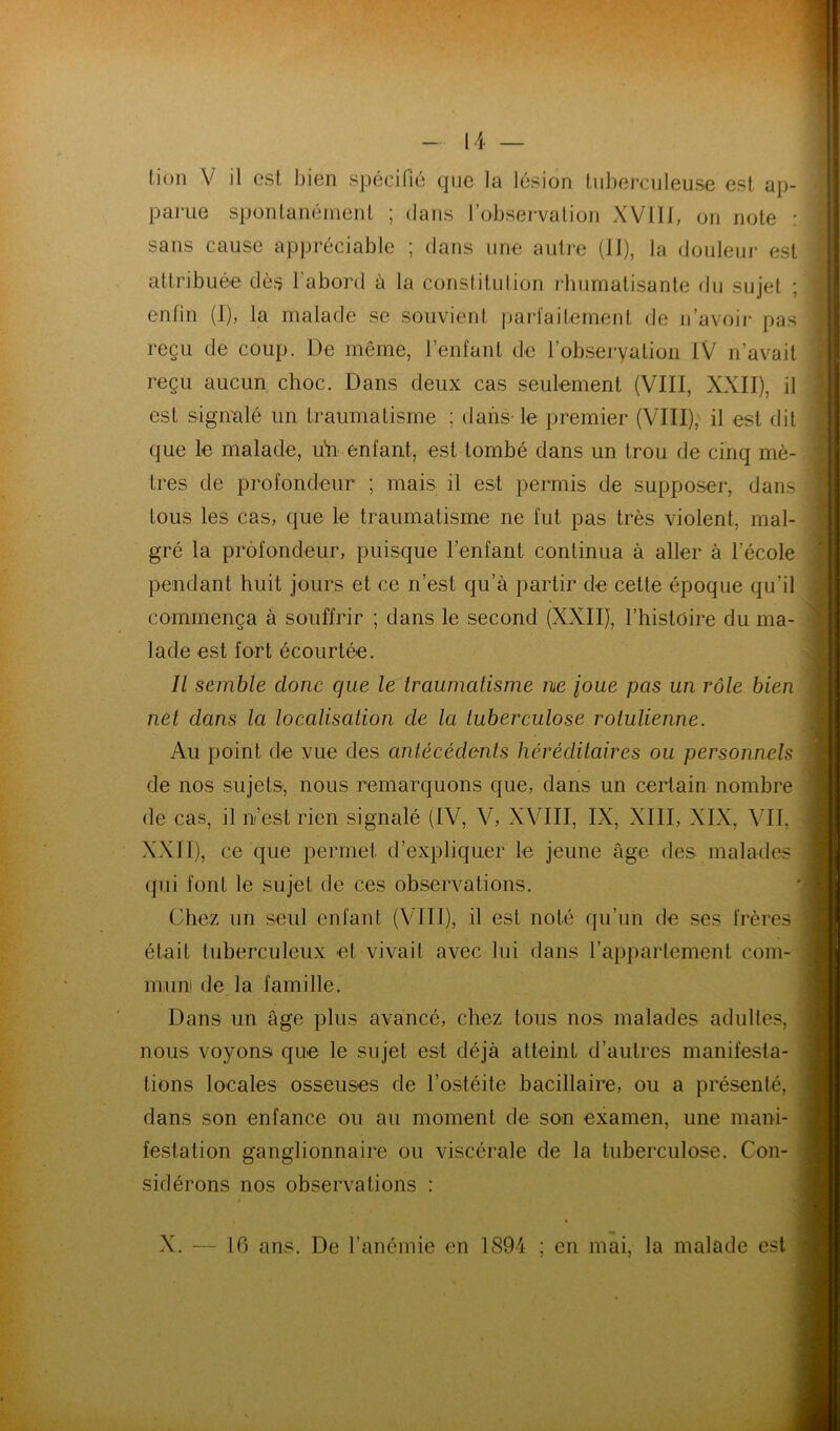 parue sponlanémenl ; dans l’observation XVIIJ, on note : | sans cause appréciable ; dans une autre (JI), la douleui- est enfin (I), la malade se souvient parfaitement de n’avoir pas i’ reçu de coup. De môme, l’enfant de l’obseryalion IV n’avait ili<: reçu aucun, choc. Dans deux cas seulement (VIII, XXII), il est signalé un traumatisme ; dans-le premier (VIII), il est dit que le malade, uVi enfant, est tombé dans un trou de cinq mè- tres de profondeur ; mais il est permis de supposer, dans tous les cas, que le traumatisme ne fut pas très violent, mal- gré la profondeur, puisque l’enfant continua à aller à l’école pendant huit jours et ce n’est qu’à partir de cette époque qu’il commença à souffrir ; dans le second (XXII), l’histoire du ma- lade est fort écourtée. Il semble donc que le traumatisme ne joue pas un rôle bien net dans la localisation de la tuberculose rolulienne. Au point de vue des antécédents héréditaires ou personnels j de nos sujets', nous remarquons que, dans un certain nombre i qui font le sujet de ces observations. Chez un seul enfant (VIII), il est noté qu’un de ses frères ï était tuberculeux et vivait avec lui dans l’appartement coin- / j muni de la famille. ^ nous voyons que le sujet est déjà atteint d’autres manifesta- I tions locales osseuses de l’ostéite bacillaire, ou a présenté, i festation ganglionnaire ou viscérale de la tuberculose. Con- f sidérons nos observations ; attribuée dès l’abord à la constitution rhumatisante du sujet ; de cas, il n’est rien signalé (IV, V, XVIII, IX, XIII, XIX, YII, ^ XXII), ce que permet d’expliquer le jeune âge des malades i Dans un âge plus avancé, chez tous nos malades adultes, ] dans son enfance ou au moment de son examen, une mani- ( 16 ans. De l’anémie en 1894 ; en mai, la malade est . X.