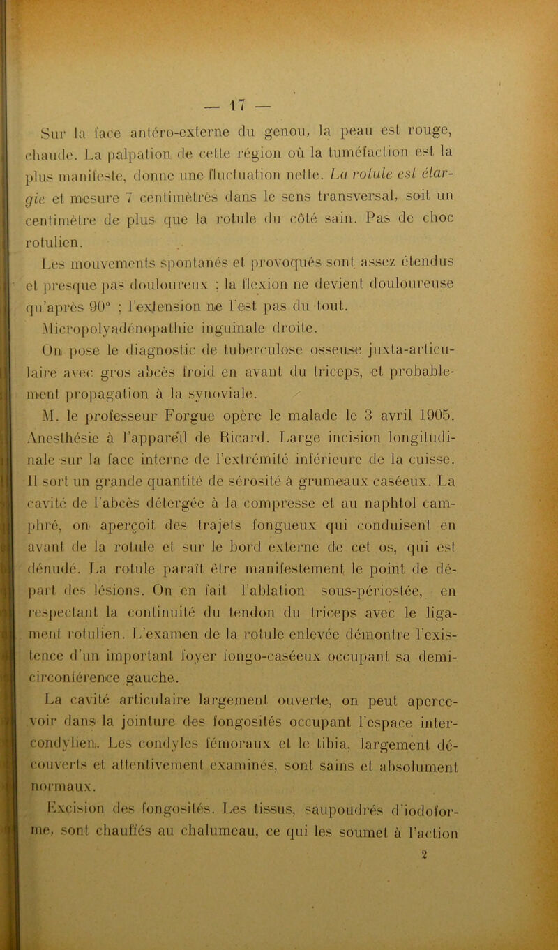 Sur la lace anlcro-cxterne du genou, la peau est rouge, chaude. La palpation de celle région où la luméfadion est la plus inanifesle, donne une fluclnation nette. La rol.ule est élar- gie et mesure 7 cenlimètrês dans le sens transversal, soit un centimètre de plus que la rotule du côté sain. Pas de choc rotulien. l.es mouvements spontanés et pi’ovoqués sont assez étendus et pres(pie pas douloureux ; la flexion ne devient douloureuse qii’apiès 90“ ; rex.tension ne l'est pas du tout. Alicropolyadéno'pathie inguinale droite. On i)ose le diagnostic de tuberculose osseuse juxta-ai‘ticu- laire avec gros abcès froid en avant du triceps, et probable- ment i)ropagalion à la synoviale. M. le professeur Forgue opère le malade le 3 avril 1905. .Vnesthésie à l’appared de Ricard. Large incision longitudi- nale sur la lace interne de l’extrémité inférieure de la cuisse. 11 sort un grande quantité de sérosité à grumeaux caséeux. La cavité de l’abcès détergée à la compresse et au naphtol cam- pliré, on aperçoit des trajets fongueux qui conduisent en avant de la rotule et sur le bord exteiaie de cet os, qui est dénudé. La rotule paraît être manifestement le point de dé- part des lésions. On en fait l’ablation sous-périoslée, en l’espectanl la continuité du tendon du triceps avec le liga- ment rotulien. 1/examen de la l’otule enlevée démontre l’exis- tence d’un important foyer fongo-caséeux occupant sa demi- circonférenee gauche. La cavité articulaire largement ouverte, on peut aperce- voir dans la jointure des fongosités occupant l’espace inter- condylieu. Les condyles fémoraux et le tibia, largement dé- c()uvei-ls et altenlivemeni examinés, sont sains et absolument normaux. Lxcision des fongosités. Les tissus, saupoudrés d’iodofor- me, .sont chauffés au chalumeau, ce qui les soumet à l’action