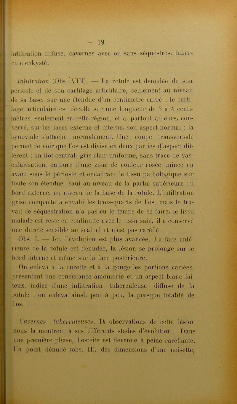 iniiltralion (lifiïisc, cavernes avec ou sans séqneslres, luber- cille enkysté. Infillralion (Obs. VIII). — La rotule est dénudée de son périosle et de son cartilage articulaire, seulement au niveau de sa base, sur une étendue d’un centimètre carré ; le carti- lage ai'ticiilaire est décollé sui* une longueur de 3 à 4 centî- mèlres, seulement en cette région, et a, partout ailleurs, con- servé, sur les laces externe et interne, son aspect normal ; la synoviale s’attache normalement. Une coupe transversale permet de voir que l’os est divisé en deux parties d’aspect dif- lérent : un îlot central, gris-clair uniforme, sans trace de vas- cularisation, entouré d’une zone de couleur rosée, mince en avant sous le périoste et encadrant le tissu pathologique sur toute son étendue, sauf au niveau de la partie supérieure du bord externe, au niveau de la base de la rotule. L’infiltration grise compacte a envahi les trois-quarts de l’os, mais le tra- vail de séquestration n’a pas eu le temps de se faire, le tissu malade est resté en continuité avec le tissu sain, il a conservé une dureté sensible au scalpel et n’est pas raréfié. Obs. I. — Ici, l’évolution est plus avancée. La face anté- rieure de la rotule est dénudée, la lésion se prolonge sur le bord interne et même sur la face postérieure. On enleva à la curette et à la gouge les portions cariées, présentant une consistance amoindrie et un aspect blanc lai- teux, indice d’une infiltration tuberculeuse diffuse de la rotule ; on enleva ainsi, peu à peu, la presque totalité de ' l’os. Cavernes lubevculeiises. 14 observations de cette lésion nous la montrent à ses différents stades d’évolution. Dans . une jirernière pliase, l’ostéite est devenue à peine raréfiante. Un point dénudé (obs. II), des dimensions d’une noisette,