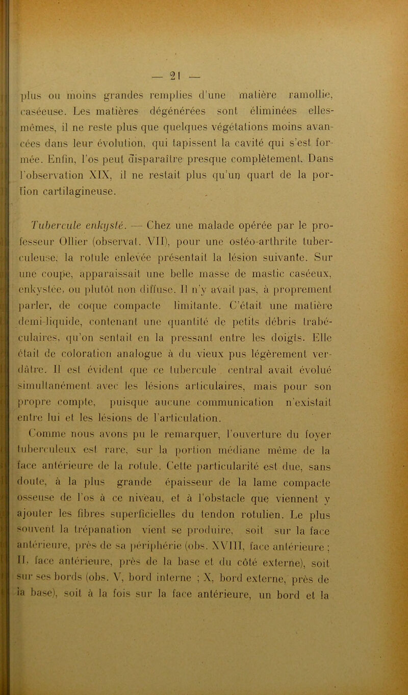 plus ou moins grandes remplies d’une matière ramollie, raséeuse. Les matières dégénérées sont éliminées elles- mêmes, il ne reste plus que quelques végétations moins avan- cées dans leur évolution, qui tapissent la cavité qui s’est for- mée. Enfin, l’os peut disparaître presque complètement. Dans l’observation XIX, il ne restait plus qu’un quart de la por- tion cartilagineuse. Tubercule enkysté. — Chez une malade opérée par le pro- fesseur Ollier (observai. VII), pour une ostéo-arthrite tuber- culeuse, la rotule enlevée présentait la lésion suivante. Sur une coupe, apparaissait une belle masse de mastic caséeux, enkystée, ou plutôt non diffuse. Il n’y avait pas, à proprement jiarler, de coque compacte limitante. C’était une matière (lemi-liquide, contenant une quantité de petits débris trabé- culaires, qu’on sentait en la pressant entre les doigts. Elle était de coloration analogue à du vieux pus légèrement ver- dâtre. Il est évident que ce tubercule central avait évolué simultanément avec les lésions articulaires, mais pour son propre compte, puisque aucune communication n’existait ent]*e lui et les lésions de l’articulation. Comme nous avons pu le remarquer, l’ouverture du foyer tul)erculcux est rare, sur la portion médiane même de la face antérieure de la rotule. Celte particularité est due, sans doute, à la plus grande épaisseur de la lame compacte o.sseuse de l’os à ce niveau, et à l’obstacle que viennent y ajoider tes fibres superficielles du tendon rotulien. Le plus souvent la trépanation vient se produire, soit sur la face antérieiiie, j)rès de sa péripliérie (obs. XVllI, face antérieure : II, face antérieui'e, jirès de la base et du côté externe), soit sur ses bords (obs. V, bord inteime ; X, bord externe, près de ia base), soit à la fois sur la face antérieure, un bord et la