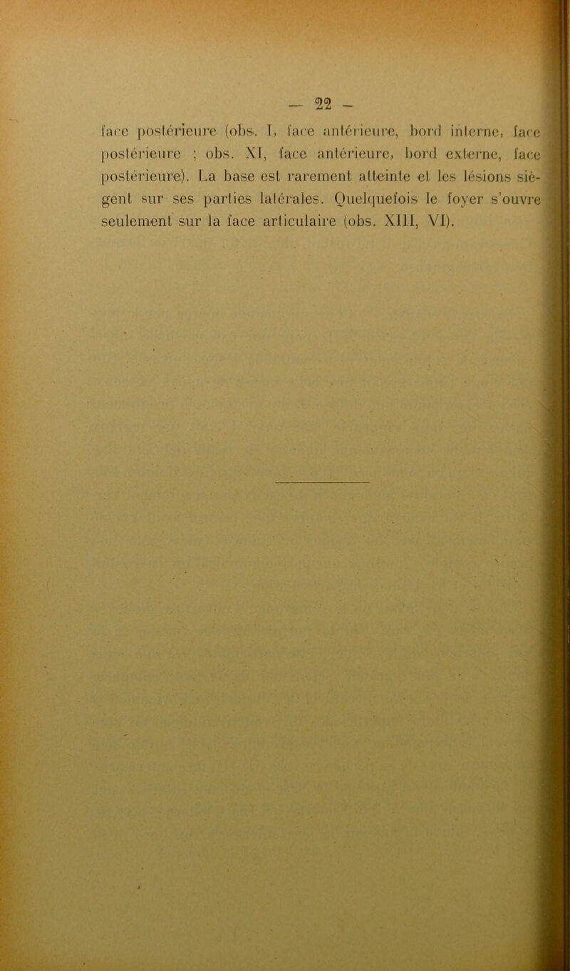 l’arc posiérieui’c (olis. 1, lare aiiléiicurc, bord interne, lare posléiaeurc ; obs. XJ, lace antérieure, boiaJ externe, lace j)ostérieiire). l^a base est rarement atteinte et les lésions siè- gent sur ses parties latérales. Ouebiuelois le loyer s’ouvre