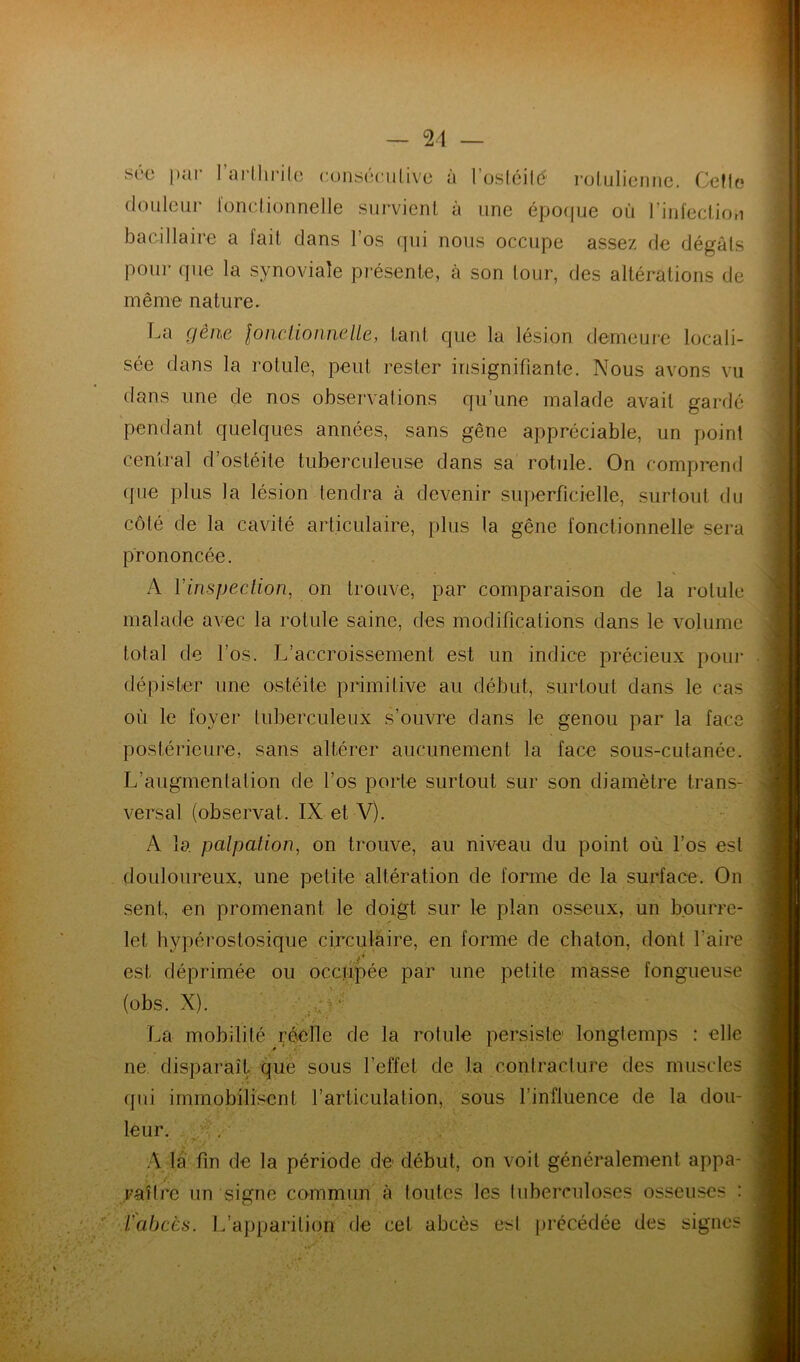 2/1 SCO ))ui I ai’llii'ilc (!ons(3(‘iilivc a l’osléilé rolulioiiFic, CeMc douleur l'onclionnelle survient à une épo(jue où rinfectiou bacillaire a fait dans l’os qui nous occupe assez de dégâts pour que la synoviale présente, à son tour, des altérations de même nature. La gêne lonclionnelle, tant que la lésion demeuie locali- sée dans la rotule, peut rester insignifiante. Nous avons vu dans une de nos observations qu’une malade avait gardé pendant quelques années, sans gêne appréciable, un point central d’ostéite tuberculeuse dans sa rotule. On comprend que plus la lésion tendra à devenir superficielle, surtout du côté de la cavité articulaire, plus la gêne fonctionnelle sera prononcée. A l’inspection, on trouve, par comparaison de la rotule malade avec la rotule saine, des modifications dans le volume total de l’os. L’accroissement est un indice précieux pour dépister une ostéite primitive au début, surtout dans le cas où le foyer tuberculeux s’ouvre dans le genou par la face postérieure, sans altérer aucunement la face sous-cutanée. L’augmentation de l’os porte surtout sur son diamètre trans- versal (observât. IX et V). A 1a palpation, on trouve, au niveau du point où l’os est douloureux, une petite altération de forme de la surface. On sent, en promenant le doigt sur le plan osseux, un bourre- let hypérostosique circulaire, en forme de chaton, dont faire est déprimée ou occjipée par une petite masse fongueuse (obs. X). . La mobilité réelle de la rotule persiste longtemps : elle ne. disparaît que sous l’effet de la contracture des muscles (jui immobilisent l’articulation, sous l’influence de la dou- leur. ;v.' A la fin de la période de début, on voit généralement appa- raître un signe commun à toutes les tuberculoses osseuses : Vabcès. L’apparition de cet abcès est [irécédée des signes