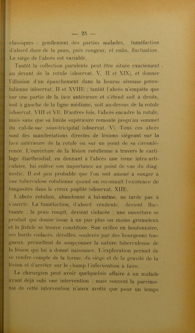 — classiques : güiil'lemenl des parties malades, luméfaclion d’abord dure de la peau, [)uis rougeur, el enliu, riuclualioii. Le siège de l’abcès est variable. Tantôt la collection purulente peut être située exactement au devant de la rotule (observai. V, II et XIX), et donner l’illusion d’un épanchement dans la bourse séreuse préro- tulienne (observai. II et XVIII) ; tantôt l’abcès n’empiète que sur une partie de la face antérieure et s’étend soit à droite, soit à g’auche de la ligne médiane, soit au-dessus de la rotule (observât. VIII et VI). D’au'tres fois, l’abcès encadre la rotule, mais sans que sa limite supérieure remonte jusqu’au sommet du cul-de-sac sous-lricipilal (observât. V). Tous ces abcès sont des manifestations directes de lésions siégeant sur la face antérieure de la rotule ou smr un point de sa circonfé- rence. L’ouverture de la lésion rotulienne à travers le carti- lage diarthrodial, en donnant à l’abcès une issue intra-arti- culaire, lui enlève son importance au point de vue du diag- nostic. Il est ])eu probable que l’on soit amené à songer à une tuberculose rolulienne quand on reconnaît l’existence de fongosités dans le creux poplité (observât. XIII). L’abcès rotulien, abandonné à lui-même, ne tarde pas à s’ouvrir. La tuméfaction, d’aboi'd rénilente, devient fluc- tuante : la peau rougit, devient violacée ; une ouverture se produit qui donne issue à un pus plus ou moins grumeleux et la fistule se trouve constituée. Sou orifice en boutonnière, ses bords violacés, décollés, soulevés par des bourgeons fou- gueux. pei’inellenl de soupçonner la nature tuberculeuse de la lésion (jui lui a donné naissance. L’exploration permet de se rendi'c compte de la forme, du siège et de la gravité de la lésion et d'arrêter sur le champ l'intervention à faire. I^. chirurgien peut avoir quelquefois affaire à un malade ayant déjà subi une inleiyention ; mais souvent la parcimo- nie de cette intervention n’aura arrêté que pour un temps