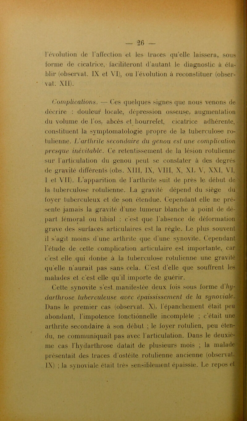 révolution de l’affcclion et les traces qu’elle laissera, sous l'oiane de cicatrice,' ïaciliteront d’autant le diagnostic à éla- blir (observât. IX et VI), ou l’évolution à reconstituer (obser- vât. XII). Coinplications. — Ces quelques signes que nous venons de décrire : douleur locale, dépression osseuse, augmentation du volume de l’os, abcès et bourrelet, cicatrice adhérente, constituent la .symptomatologie propre de la tuberculose ro- tulienne. L'arthrite secondaire du genou est une complication presque inévitable. Ce retentissement de la lésion rotulienne sur l’articulation du genou [)eut se constater à des degrés de gravité différents (obs. XIII, IX, VIII, X, XI, V, XXI, VI, 1 et VII). L’apparition de l’arthrite suit de près le début de la tuberculose rotulienne. La gravité dépend du siège du foyer tuberculeux et de son étendue. Cependant elle ne pré- sente jamais la gravité cTune tumeur blanche à point de dé- part fémoral ou tibial : c’est que l’absence de déformation grave des surfaces articulaires est la règle. Le plus souvent il s’agit moins d’une arthrite que d’une synovite. Cependant Létude de cette complication articulaire est importante, car c’est elle qui donne à la tuberculose rotulienne une gravité qu’elle n’aurait pas sans cela. C’est d’elle que souffrent les malades et c’est elle qu’il importe de guérir. Cette synovite s’est, manifestée deux fois sous forme d'hij- darthrose tuberculeuse avec épaississement de la synoviale. Dans le premier cas (observât. X), l’épanchement était peu abondant, l’impotence fonctionnelle incomplète ; c’était une arthrite secondaire à son début ; le foyer rotulien, peu éten- du, ne communiquait pas avec l’articulation. Dans le deuxiè- me cas riiydarthrose datait de plusieurs mois ; la malade présentait des traces d’ostéite rotulienne ancienne (observai. IX) ; la synoviale était très sensiblemenl é[>aissie. Le repos et A ?