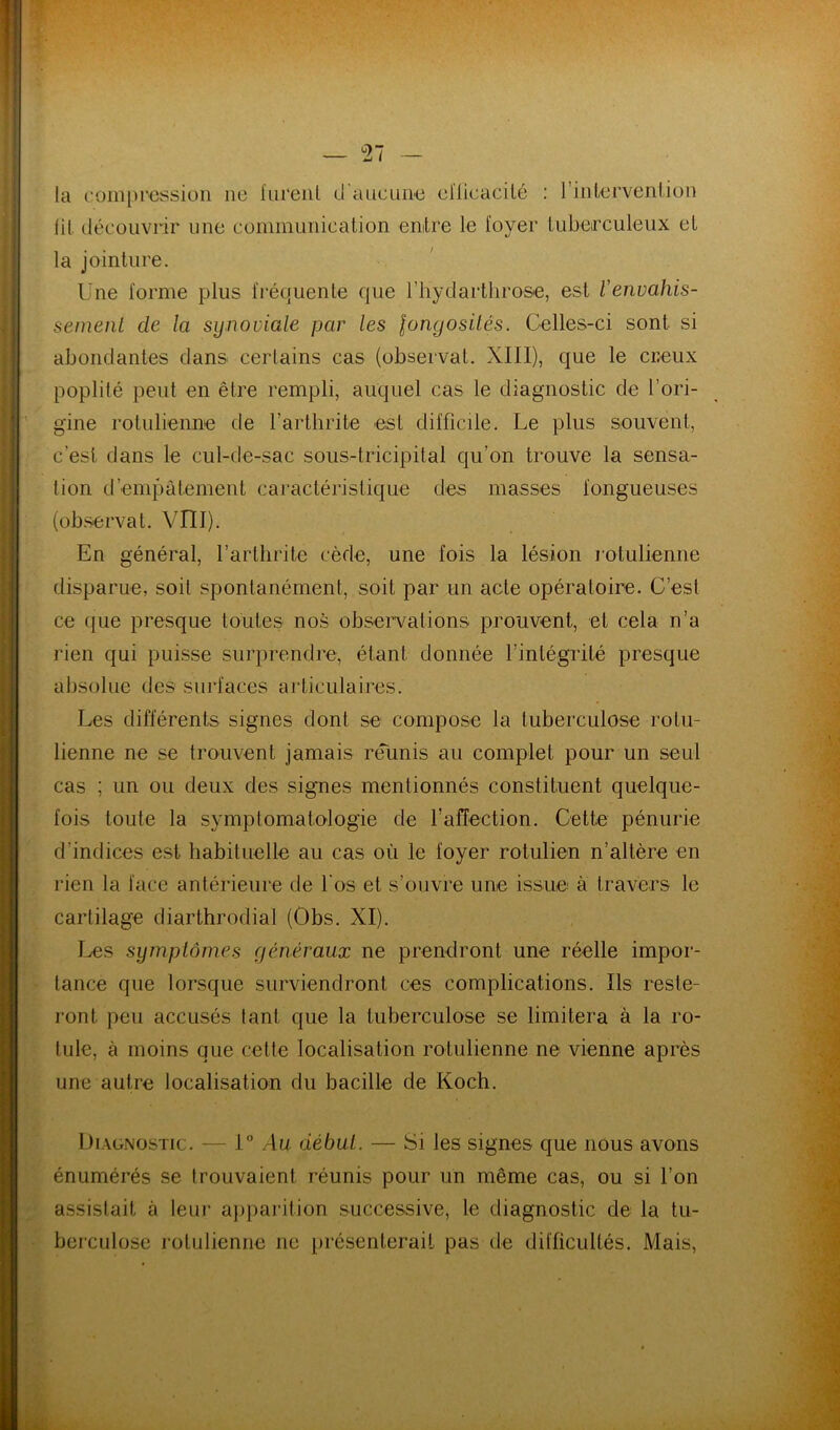 la coiii[)i'€ssioii ne fureiil d a ne une cHicacilé ; rinlervenljon (il. découvrir une communication entre le loyer lubeirculeux et la jointure. Une lornie plus fréquente que riiydartliro&e, est Venvahis- sement de la synoviale par les longosités. Celles-ci sont si abondantes dans certains cas (observât. XIII), que le creux poplité peut en être rempli, auquel cas le diagnostic de l’ori- gine rotulienne de l’arthrite est difficile. Le plus souvent, c’est dans le cul-de-sac sous-tricipital qu’on trouve la sensa- tion d’empâtement caractéristique des masses fongueuses (observât. VIII). En général, l’arthrite cède, une fois la lésion l’otulienne disparue, soit spontanément, soit par un acte opératoire. C’est ce ({ue presque toutes nos observations prouvent, et cela n’a rien qui puisse surprendre, étant donnée l’intégrité presque absolue des surfaces articulaires. Les différents signes dont se compose la tuberculose rotu- lienne ne se trouvent jamais réunis au complet pour un seul cas ; un ou deux des signes mentionnés constituent quelque- fois toute la symptomatologie de raffection. Cette pénurie d’indices est habituelle au cas où le foyer rotulien n’altère en rien la face antérieure de l'os et s’ouvre une issue à travers le cartilage diarthrodial (Obs. XI). I^s symptômes généraux ne prendront une réelle impor- tance que lorsque surviendront ces complications. Ils reste- ront. peu accusés tant que la tuberculose se limitera à la ro- tule, à moins que cette localisation rotulienne ne vienne après une autre localisation du bacille de Koch. Diagnostic. — I Au début. — Si les signes que nous avons énumérés se trouvaient réunis pour un même cas, ou si l’on assistait à leur a})parition successive, le diagnostic de la tu- berculose rotulienne ne présenterait pas de difficultés. Mais,