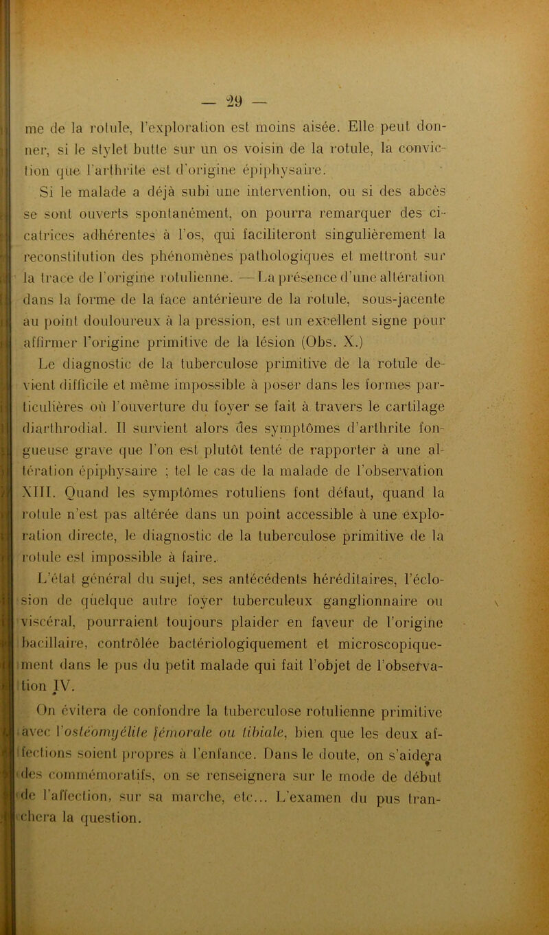 1 i > II — 49 — me de la rotule, l’exploralion est moins aisée. Elle peut don- ner, si le stylet butte sur un os voisin de la rotule, la convic- lion que l’arthrite est d’origine é])ipliysai,re. Si le malade a déjà subi une intervention, ou si des abcès se sont ouverts spontanément, on pourra remarquer des ci- catrices adhérentes à l’os, qui faciliteront singulièrement la reconstitution des phénomènes pathologiques et mettront sur la trace de l’origine rotulienne. ■—La présence d’une altération dans la forme de la face antérieure de la rotule, sous-jacente au point douloureux à la pression, est un excellent signe pour affirmer Torigine primitive de la lésion (Obs. X.) Le diagnostic de la tuberculose primitive de la rotule de- vient difficile et même impossible à poser dans les formes par- ticulières où l’ouverture du foyer se fait à travers le cartilage diarthrodial. Il survient alors des symptômes d’arthrite fon- gueuse grave que l’on est plutôt tenté de rapporter à une al- tération épiphysaire ; tel le cas de la malade de l’observation XIII. Quand les symptômes rotuliens font défaut, quand la rotule n’est pas altérée dans un point accessible à une explo- ration directe, le diagnostic de la tuberculose primitive de la rotule est impossible à faire. L’état général du sujet, ses antécédents héréditaires, l’éclo- sion de quelque autre foyer tuberculeux ganglionnaire ou viscéral, pourraient toujours plaider en faveur de l’origine bacillaire, contrôlée bactériologiquement et microscopique- ment dans le pus du petit malade qui fait l’objet de l’obsefva- tion IV. « On évitera de confondre la tuberculose rotulienne primitive avec VosLéomyélUe lémorale ou tibiale^ bien, que les deux af- fections soient ])ropres à l’enfance. Dans le doute, on s’aide^ra 'des commémoratifs, on .se renseignera sur le mode de début 'de ralTection, sur sa marche, etc... 1/examen du pus tran- chera la question. \