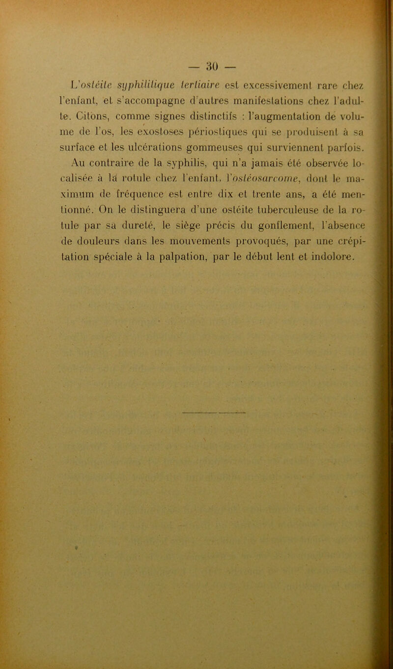 L'osléüe sijphUUique ierliaire est excessivement rare chez reniant, et s’accompagne (.rautres manifestations chez l’adul- te. Citons, comme signes distinctifs : l’augmentation de volu- t me de l’os, les exostoses périosliques qui se produisent à sa surface et les ulcérations gommeuses qui surviennent parfois. Au contraire de la syphilis, qui n’a jamais été observée lo- calisée à la rotule chez l’enfant, Vosiéosarcorne, dont le ma- ximum de fréquence est entre dix et trente ans, a été men- tionné. On le distinguera d’une ostéite tuberculeuse de la ro- tule par sa dureté, le siège précis du gonflement, l’absence de douleurs dans les mouvements provoqués, par une crépi- tation spéciale à la palpation, par le début lent et indolore.