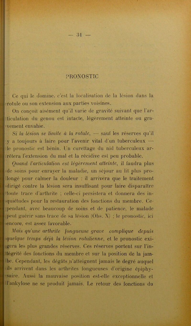 PRONOSTIC ’ Ce qui le domine, c’esi la localisation de la lésion clans la Irotule ou son extension aux parties voisines. On conçoit aisément qu’il varie de gravité suivant que l’ar- ticulation du genou est intacte, légèrement atteinte ou gra- ’vement envahie. Si la lésion se limite à la rotule, — sauf les réserves qu’il y a toujours à faire pour l’avenir vital d’un tuberculeux — le pronostic est bénin. Un curettage du nid tuberculeux ar- irêtnra l’extension du mal et la récidive est peu probable. Quand Varticulation est légèrement atteinte, il faudra plus de soins pour enrayer la maladie, un séjour au lit plus pro- longé pour calmer la douleur : il arrivera que le traitement dirigé contre la lésion sera insuffisant pour Taire disparaître toute trace d’arthrite ; celle-ci persistera et donnera des in- quiétudes pour la restauration des fonctions du membre. Ce- pendant, avec beaucoup de soins et de patience, le malade peut guéi'ir sans trace de sa lésion (Obs. X) ; le pronostic, ici encore, est assez favorable. Mais qu'une arthrite longueuse grave complique depuis quelque temps délà la lésion rotulienne, et le pronostic exi- ;gera les plus grandes réserves. Ces réserves portent sur l’in- tégrité des fonctions du membre et sur la position de la jam- be. Cependant, les dégâts n’atteignent jamais le degré auquel ils ai’rivent dans les arthrites fongueuses d’origine épiphy- saire. Aussi la mauvaise |)Osi,t.ion est-elle exceptionnelle et l’ankylose ne se produit jamais. Le retour des fonctions du