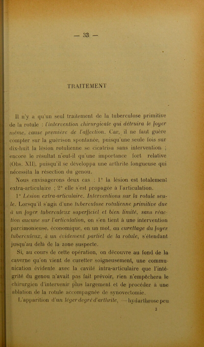 TRAITEMENT Il n’y a qu’un seul traitement de la tuberculose primitive de la rotule : Vintervention chirurgicale qui détruira te loyer même, cause première de VaHection. Car, ^ il ne faut guère compter sur la guérison spontanée, puisqu’une seule fois sur dix-huit la lésion rotulienne se cicatrisa sans intervention! ; encore le résultat iTeut-il qu’une importance fort relative (Obs. XII), puisqu’il se développa une arthrite fongueuse qui nécessita la résection du genou. Nous envisagerons deux cas : 1° la lésio-n est totalement extra-articulaire ; 2° elle s’est propagée à l’articulation. 1° Lésion exlra-articutaire. Interventions sur la rotule seu- le. Lorsqu’il s’agii d’une tuberculose rotulienne primitive due à un loyer tuberculeux superliciel et bien limité, sans réac- tion aucune sur Varticulation, on s’en tient à une intervention parcimonieuse, économique, en un mot, au curettage du loyer tuberculeux, à un évidement partiel de la rotule, s’étendant jusqu’au delà de la zone suspecte. Si, au cours de cette opération, on découvre au fond de la caverne qu’on vient de curetter soigneusement, une commu- nication évidente avec la cavité intra-articulaire que l’inté- grité du genou n’avait pas fait prévoir, rien n’empêchera le chirurgien d’intervenir plus largement et de procéder à une ablation de la rotule accompagnée de synovectomie. L’apparition d’im léger degré d'arthrite, —hydartliFose peu 3