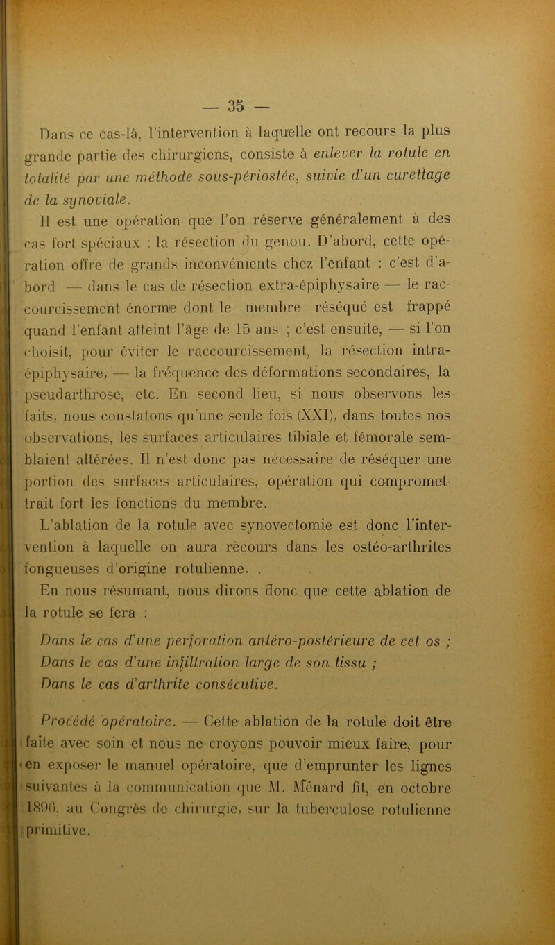 Dans ce cas-là, l’intervention à laquelle ont recours la plus grande partie des chirurgiens, consiste à enlever la rotule en totalité par une méthode sous-périostée, suivie d'un curettage de la synoviale. Il est une opération que l’on réserve généralement à des cas fort spéciaux ; la résection du genou. D’abord, cette opé- ration offre de grands inconvénients chez l’enfant : c’est d’a- ’ bord — dans le cas de résection extra-épiphysaire — le rac- courcissement énorme dont le membre réséqué est frappé quand l’enfant atteint l’âge de 15 ans ; c’est ensuite, — si l’on choisit, pour éviter le raccourcissement, la résection intra- épiphysaire, — la fréquence des déformations secondaires, la pseudarthrose, etc. En second lieu, si nous observons les faits, nous constatons qu’une seule fois (XXI), dans toutes nos observations, les surfaces articulaires tibiale et fémorale sem- blaient altérées. Il n’est donc pas nécessaire de réséquer une portion des surfaces articulaires, opération qui compromet- trait fort les fonctions du membre. L’ablation de la rotule avec synovectomie est donc Tînter- vention à laquelle on aura rêcours dans les ostéo-arthrites fongueuses d’origine rotulienne. . En nous résumant, nous dirons donc que cette ablation de la rotule se fera : Dans le cas d’une perloration antéro-postérieure de cet os ; Dans le cas d’une inliltration large de son tissu ; Dans le cas d’arthrite consécutive. Procédé opératoire. — Cette ablation de la rotule doit être faite avec soin et nous ne croyons pouvoir mieux faire, pour •en exposer le manuel opératoire, que d’emprunter les lignes • suivantes à la communication que M. ATénard fit, en octobre 1890, au (’ongrès de cliii-iirgie, sur la tuberculose rotulienne I primitive.