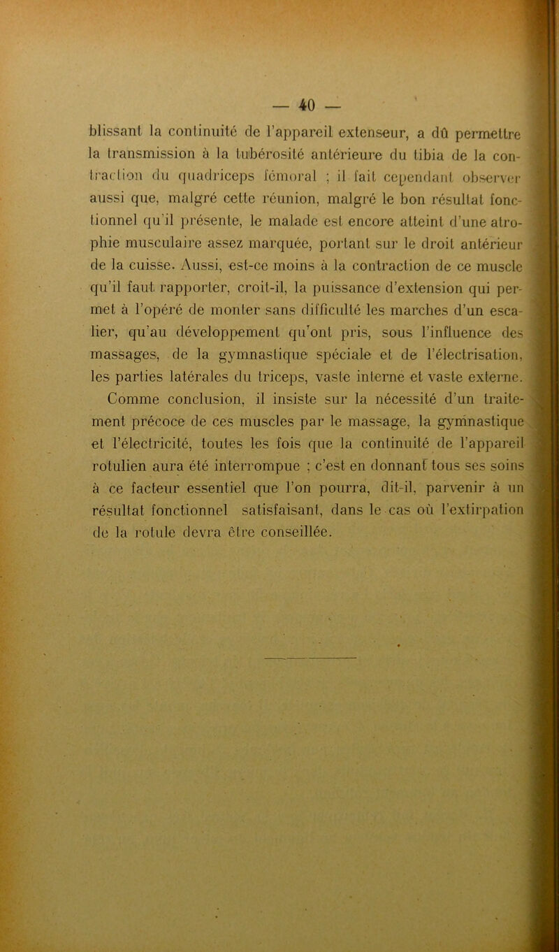 blissant la conliniiité de l’appareil extenseur, a dû permettre la transmission à la luibérosité antérieure du tibia de la con- traction du quadriceps fémoral ; il fait ccpeuflaiit observer aussi que, malgré cette réunion, malgré le bon résultat fonc- tionnel qu’il présente, le malade est encore atteint d’une atro- phie musculaire assez marquée, portant sur le droit antérieur de la cuisse. Aussi, est-ce moins à la contraction de ce muscle qu’il faut rapporter, croit-il, la puissance d’extension qui per- met à l’opéré de monter sans difficulté les marches d’un esca- lier, qu’au développement qu’ont pris, sous l’influence des massages, de la gymnasticjue spéciale et de l’électrisation, les parties latérales du triceps, vaste interne et vaste externe. Comme conclusion, il insiste sur la nécessité d’un traite- ment précoce de ces muscles par le massage, la gyninastique et l’électricité, toutes les fois que la continuité de l’appareil rotulien aura été interrompue ; c’est en donnant tous ses soins à ce facteur essentiel que l’on pourra, dit-il, parvenir à un résultat fonctionnel satisfaisant, dans le cas où l’extirpation de la rotule devra être conseillée.