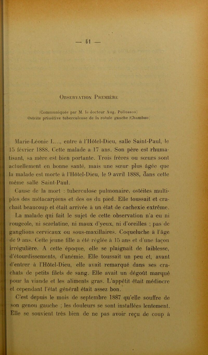 Observation Première (Communiquée par M. le docteur Aug. Pollossoii) Ostéite priuiitive tuberculeuse de la roiule gauche (Chamboo) Marie-Léonic L..., entre à l’Hôtel-Dieii, salle Saint-Paul, le 15 février 1888. Cette malade a 17 ans. Son père est rhuma- tisant, sa mère est bien portante. Trois frères ou sœurs sont actuellement en bonne santé, mais une sœur plus âgée que la malade est morte à rHôtel-Dieu, le 9 avril 1888, Tans cette même salle Saint-Paul. Cause de la mort : tuberculose pulmonaire, ostéites multi- ples des métacarpiens et des os du pied. Elle toussait et cra- chait beaucoup et était arrivée à un état de cachexie extrême. La malade qui fait le sujet de cette observation n’a eu ni rougeole, ni scarlatine, ni maux d’yeux, ni d’oreilles ; pas de ganglions cervicaux ou sous-maxillaires. Coqueluche à l’âge de 9 ans. Cette jeune fille a été réglée à 15 ans et d’une façon irrégulière. A cette époque, elle se plaignait de faiblesse, d’étourdissements, d’anémie. Elle toussait un peu et, avant d’entrer à l’Hôtel-Dieu, elle avait remarqué dans ses cra- chats de petits filets de sang. Elle avait un dégoût marqué poui- la viande et les aliments gras. L’appétit était médiocre et cependant l’état général était assez bon. C’est depuis le mois de septembre 1887 qu’elle souffre de son genou gauche ; les douleurs se sont installées lentement. Elle se souvient très bien de ne pas avoir reçu de coup à