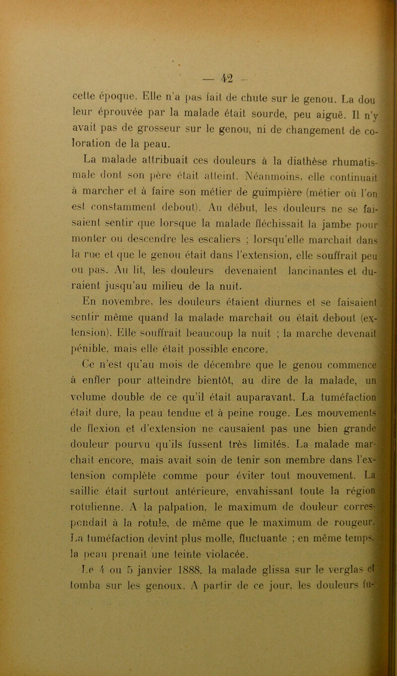 celle époque. Elle n’a pas lail de chute sur le genou. La dou ï leur éprouvée par la malade était sourde, peu aiguë. Il n’y | avait pas de grosseur sur le genoui, ni de changement de co- j location de la peau. Il' La malade attribuait ces douleurs à la diathèse rhumatis- I male dont son père était atteint. Néanmoins, elle continuait | à marcher et à faire son métier de guimpière (métier où l’on est constamment debout). Au début, les douleurs ne se fai- saient sentir que lorsque la malade fléchissait la jambe pour monter ou descendre les escaliers ; lorsqu’elle marcbait dans la rue et que le genou était dans l’extension, elle souffrait peu ou pas. Au lit, les douleurs devenaient lancinantes et du- raient jusqu’au milieu de la nuit. En novembre, les douleurs étaient diurnes et se faisaient sentir même quand la malade marchait ou était debout (e.v tension). Elle souffrait beaucoup la nuit ; la marche devenait pénible, mais elle était possible encore. Ce n’est qu’au mois de décembre que le genou commence à enfler pour atteindre bientôt, au dire de la malade, un volume double de ce qu’il était auparavant. La tuméfaction était dure, la peau tendue et à peine rouge. Les mouvements de flexion et d’extension ne causaient pas une bien grande J douleur pourvu qu’ils fussent très limités. La malade mar-; chait encore, mais avait soin de tenir son membre dans l’ex- tension complète comme pour éviter tout mouvement. La. saillie était surtout antérieure, envahissant toute la région rolu'lienne. A la palpation, le maximum de douleur corres- pondait à la rotule, de même que le maximum de rougeur. La tuméfaction devint plus molle, fluctuante ; en même temps, la j)oau ])renait une leinle violacée. Le h ou 5 janvier 1888, la malade glissa sur le verglas el tomba sur les genoux. A partir de ce jour, les douleurs fu- (