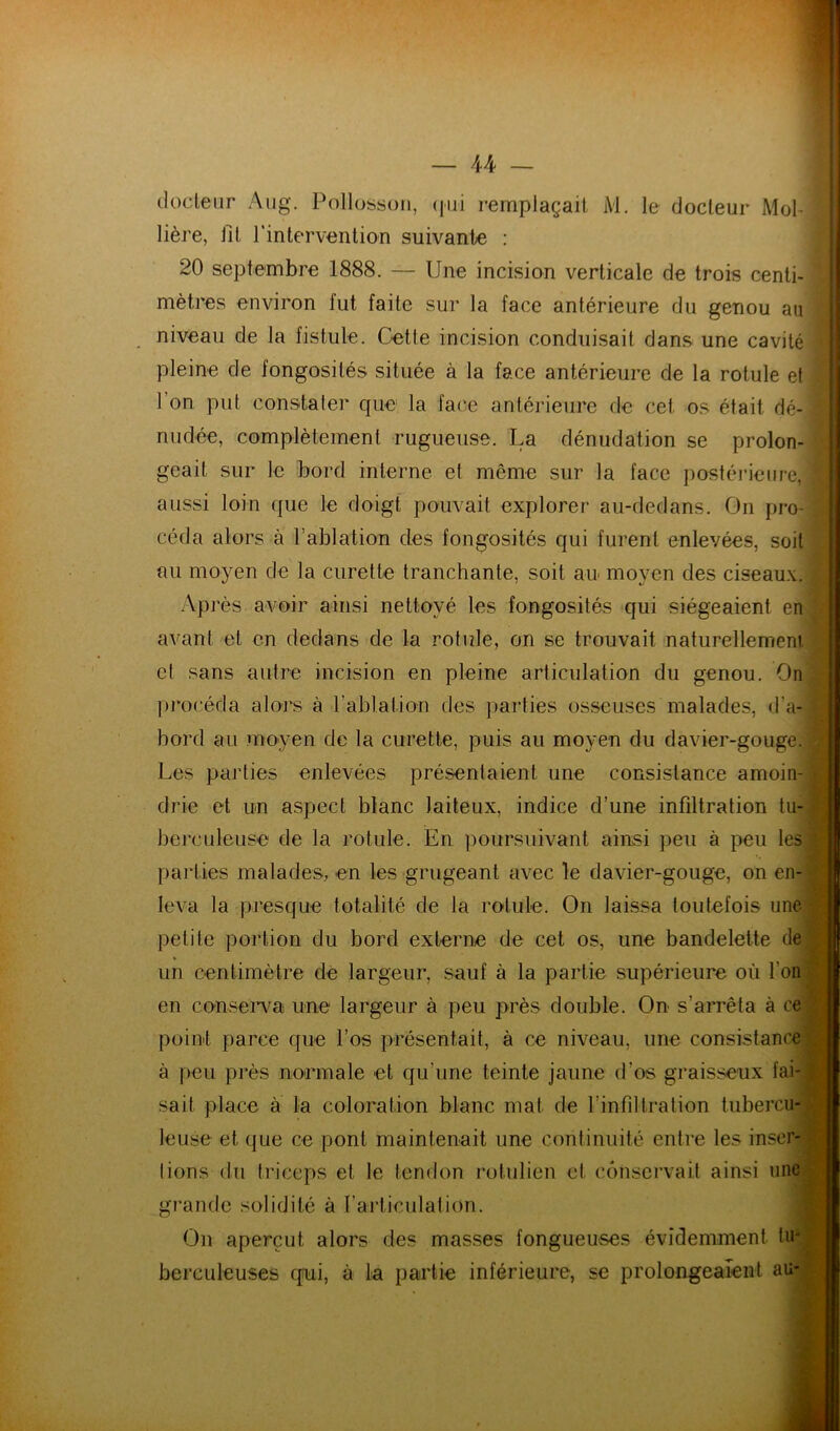 ilocteur Aiig. Pollosson, (jiii remplaçait iVl. le docteur Mol^ Hère, fit l'intervention suivante : f 20 septembre 1888. — Une incision verticale de trois centi-; mètres environ fut faite sur la face antérieure du genou auT niveau de la fistule. Cette incision conduisait dans une cavité? pleine de fongosités située à la face antérieure de la rotule etf l’on put constater que la face antérieure de cet os était dé- nudée, complètement rugueuse. La dénudation se prolon- geait sur le bord interne et même sur la face postérieure, aussi loin que le doigt pouvait explorer au-dedans. On pro- céda alors à l’ablation des fongosités qui furent enlevées, soit au moyen de la curette tranchante, soit an moyen des ciseaux. Après avoir ainsi nettoyé les fongosités qui siégeaient en avant et en dedans de la rotule, on se trouvait naturellement et sans autre incision en pleine articulation du genou. On pi'océda alors à l’ablation des parties osseuses malades, d’a- bord au moyen de la curette, puis au moyen du davier-gouge. Les parties enlevées présentaient une consistance amoin- drie et un aspect blanc laiteux, indice d’une infiltration tu- berculeuse de la rotule. En poursuivant ainsi peu à peu les parties malades, en les grugeant avec le davier-gouge, on en- leva la presque totalité de la rotule. On laissa toutefois unef;{ petite portion du bord externe de cet os, une bandelette de|'; un centimètre dé largeur, sauf à la partie supérieure où l’on| ' en consei’va une largeur à peu près double. On s’arrêta à cel point parce que l’os présentait, à ce niveau, une consistance à peu près normale et qu’une teinte jaune d’os graisseux fai- sait place à la coloration blanc mat de l’infiltration tubercu- leuse et que ce pont maintenait une continuité entre les inser- lions (lu triceps et le tendon rotulien et conservait ainsi une gi'ande solidité à l’articulation. On aperçut alors des masses fongueuses évidemment tu- berculeuses qiui, à la partie inférieure, se prolongeaient au- .1 1