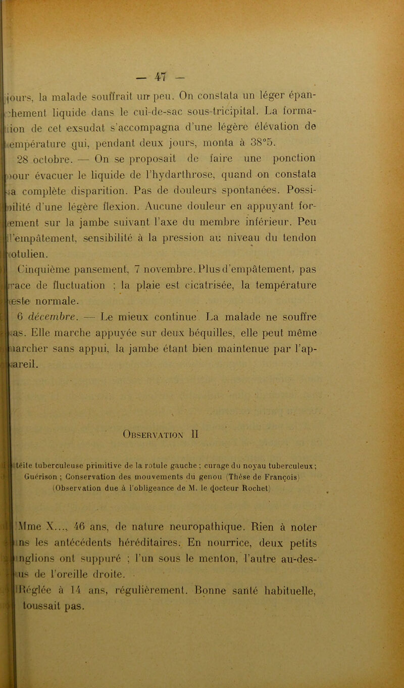 jours, la malade souffrait iiirpeu. On constata un léger épan- chement liquide dans le cul-de-sac sous-lricipital. La forma- -ion de cet exsudât s’accompagna d’une légère élévation de empérature qui, pendant deux jours, monta à 38°5. 28 octobre. — On se proposait de faire une ponction oour évacuer le liquide de l’hydarthrose, quand on constata «a complète disparition. Pas de douleurs spontanées. Possi- hlité d’une légère flexion. Aucune douleur en appuyant for- tement sur la jambe suivant l’axe du membre inférieur. Peu d’empâtement, sensibilité à la pression au niveau du tendon lotulien. Cinquième pansement, 7 novembre. Plus d’empâtement, pas i''ace de fluctuation ; la plaie est cicatrisée, la température teste normale. 6 décembre. — Le mieux continue La malade ne souffre tas. Elle marche appuyée sur deux béquilles, elle peut même narcher sans appui, la jambe étant bien maintenue par l’ap- iareil. Observation II Itéile tuberculeuse primitive de la rotule gauche ; curage du noyau tuberculeux; Guérison ; Conservation des mouvements dii genou (Thèse de François) (Observation due à l'obligeance de M. le docteur Rochet) Mme X...,, 46 ans, de nature neuropathique. Rien à noter ins les antécédents héréditaires. En nourrice, deux petits ■nglions ont suppuré ; l’iin sous le menton, l’autre au-des- iiis de l’oreille droite. IPéglée à 14 ans, régulièrement. Bonne santé habituelle, toussait pas.