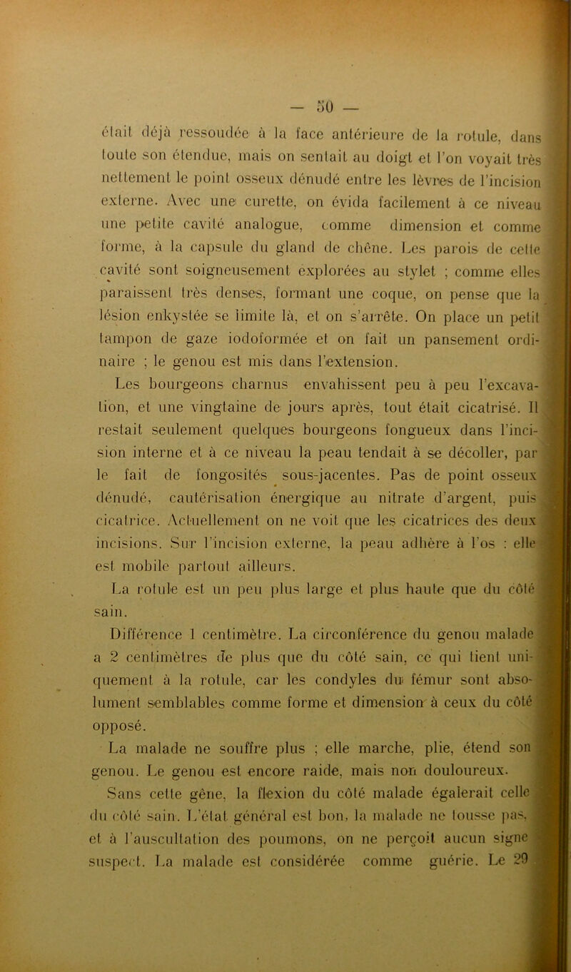 était déjà ressoudée à la l'ace antérieure do la rotule, dans loiite son étendue, mais on sentait au doigt et l’on voyait très nettement le point osseux dénudé entre les lèvres de l’incision externe. Avec une curette, on évida facilement à ce niveau une petite cavité analogue, comme dimension et comme forjue, à la capsule du gland de chêne. Les parois de cette cavité sont soigneusement explorées au stylet ; comme elles paraissent très denses, formant une coque, on pense que la lésion enkystée se limite là, et on s’arrête. On place un petit tampon de gaze iodoformée et on fait un pansement ordi- naire ; le genou est mis dans l’extension. Les bourgeons charnus envahis.sent peu à peu l’excava- tion, et une vingtaine de jours après, tout était cicatrisé. Il restait seulement quelques bourgeons fongueux dans l’inci- sion interne et à ce niveau la peau tendait à se décoller, par le fait de fongosités sous-jacentes. Pas de point osseux dénudé, cautérisation énergique au nitrate d’argent, puis cicalrice. Actuellement on ne voit que les cicatrices des deux est mobile partout ailleurs. La rotule est un peu plus large et plus haute que du côlé sain. Différence 1 centimètre. La circonférence du genou malade a 2 centimètres de plus que du côté sain, ce qui tient uni- quement à la rotule, car les condyles du fémur sont abso- lument semblables comme forme et dimension à ceux du côté opposé. La malade ne souffre plus ; elle marche, plie, étend son genou. Le genou est encore raide, mais non douloureux. Sans cette gêne, la flexion du côlé malade égalerait celle du côlé .sain. L’état généi'al est bon, la malade ne tousse pa.'^, et à l’auscultation des poumons, on ne perçoit aucun signe siispert. La malade est considérée comme guérie. Le 29