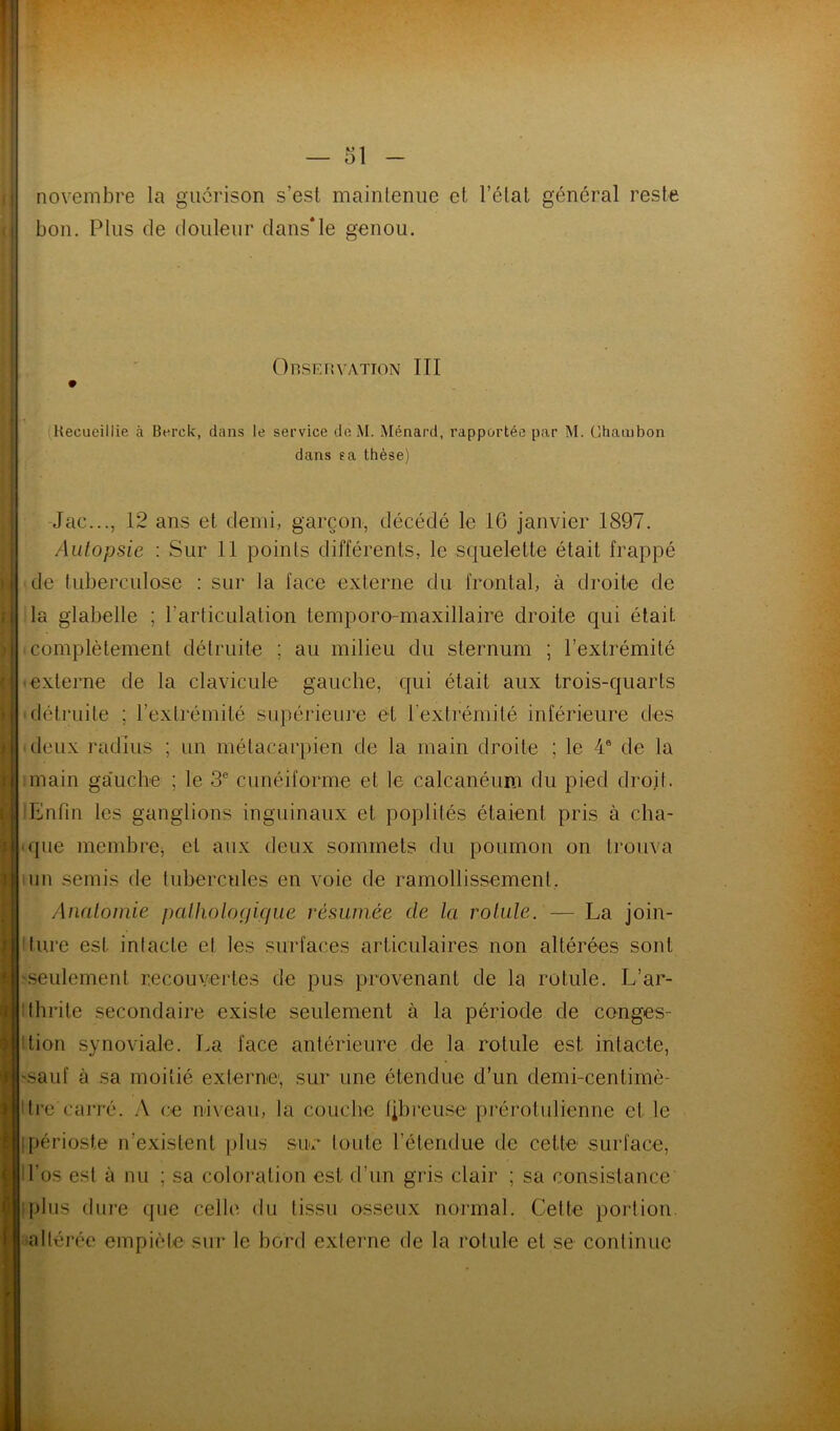 novembre la guérison s’est maintenue et l’état général reste bon. Plus de douleur dans*le genou. Observation III » Recueillie à Berck, dans le service de M. Ménard, rapportée par M. CUiambon dans sa thèse) -Jac..., 12 ans et demi, garçon, décédé le 16 janvier 1897. Autopsie : Sur II points différents, le squelette était frappé ■ de tuberculose : sur la lace externe du frontal, à droite de la glabelle ; l’articulation temporo-maxillaire droite qui était ■ complètement détruite ; au milieu du sternum ; l’extrémité externe de la clavicule gauche, qui était aux trois-quarts ■détruite ; l’extrémité supérieure et l’extrémité inférieure des deux radius ; un métacarpien de la main droite ; le 4® de la imain ga’uche ; le 3® cunéiforme et le calcanéum du pied droit. Enfin les ganglions inguinaux et poplités étaient pris à cha- ique membre^ et aux deux sommets du poumon on trouva ■ un semis de tubercules en voie de ramollissement. Anatomie pattiologique résumée de la rotule. — La join- ture est intacte et les surfaces articulaires non altérées sont seulement recouvertes de pus provenant de la rotule. L’ar- ithrile secondaire existe seulement à la période de conges- tion synoviale. La face antérieure de la rotule est intacte, 'Sauf à sa moitié externe, sur une étendue d’un demi-centimè- Itre carré. A ce niveau, la couche (ibreuse prérotulienne et le [périoste n’exislenl plus sim toute l’élendue de cette surface, H’os est à nu ; sa coloration est d’un gris clair ; sa consistance qdiis dure que celle du tissu osseux nonnal. Cette portion, altérée empiète sui* le bord externe de la rotule et se continue