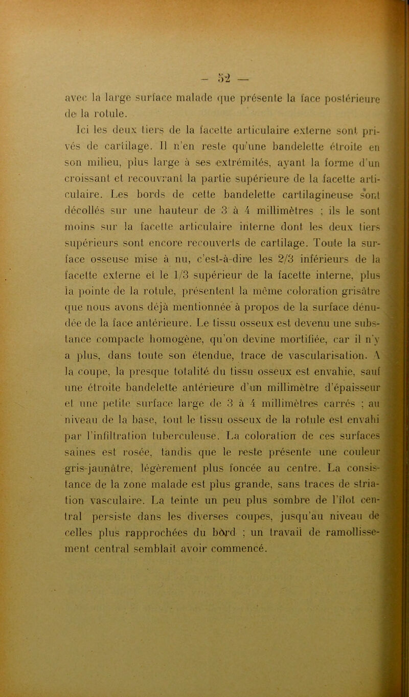 avec la large surl'ace malade (lue présente la l'ace postérieure (le la rotule. Ici les deux tiers de la facette arliculaine externe sont pri- vés de cartilage. Il n’en reste qui’une bandelette étroite en son milieu, plus large à ses extrémités, ayant la tonne d’un croissant et recouvrant la partie supérieure de la facette arti- culaire. Les bords de cette bandelette cartilagineuse s'ont décollés sur une hauteur de 3 à 4 millimètres ; ils le sont moins sur la facelle arlirulaire interne dont les deux tiers supérieurs sont encore recouverts de cartilage. Toute la sur- face osseuse mise à nu, c’est-à-dine les 2/3 inférieurs de la facette externe et le 1/3 supérieur de la facette interne, plus la })ointe de la rotule, présentent la même coloi-ation grisâtre ((lie nous avons déjà mentionnée à propos de la surface dénu- dée de la face antérieure. Le tissu osseux est devenu une subs- tance compacte homogène, qu’on devine mortifiée, car il n’y a plus, dans toute son étendue, trace de vascularisation. A la coupe, la presque totalité du tissu osseux est envahie, sauf une étroite bandelette antérieure d’im millimètre d’épaisseur et une judile surface large de 3 à 4 millimètres carrés ; au niveau de la base, tout le tissu osseux de la rotule est envahi par l’infdlralion tubeiruleuse. La coloration de ces surfaces saines est rosée, tandis que le reste présente une couleur gris-jaimâtre, légèrement plus foncée au centre. La consis- tance de la zone malade est plus grande, sans traces de stria- tion vasculaire. La teinte un peu plus sombre de l’îlot cen- tral persiste dans les diverses coupes, jusqu’au niveau de celles plus rapprochées du b(^jxi ; un travail de ramollisse- ment central semblait avoir commencé.