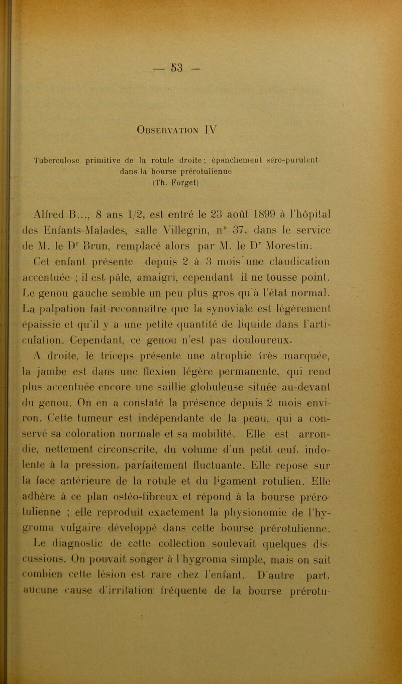 Tuberculose primitive de la rotule droite; épaiicheinent séro-purulent dans la bourse prérotulienne (Th. Forget) Alfred B..., 8 ans 1/2, est entré le 23 août 1899 à l’hôpital des Enfants-Malades, salle Yillegrin, n° 37, dans le service de M. le D'' Brun, remplacé alors par M. le D' Morestin. Cet enfant présente depuis 2 à 3 mois une claudication accentuée ; il est pâle, amaigri, cependant il ne tousse point. Le genou gauche semble un peu plus gros qu’à l’état normal. La palpation fait reconnaîlre que la synoviale est légèrement épaissie et qu’il y a une jtefile quanlité de liquide dans l’arli- cLilalion. Cependant, ce genou n’est pas douloureux. :\ droile, le triceps présente une atrophie {rès marquée, la jambe est dans une flexion légère pei’manente, qui reiiû plus accentuée encore une saillie globuleuse située au-devant du genou. On en a constaté la présence depuis 2 mois envi- ron. Cetfe tumeur est indépendante de la peau, qui a con- servé sa coloration normale et sa mobilité. Elle est arron- die, nettement circonscrite, du volume d’un petit œuf, indo- lente à la pression, parfaitement fluctuante. Elle repose sur la face antérieure de la rotule et du bgament rotulien. Elle adhère à ce plan ostéo-fibreux et répond à la bourse préro- tulienne ; elle reproduit exactement la physionomie de l’hy- groma vulgaire dévelopj)é dans cette bourse prérotulienne. Le diagnostic de cette collection soulevait quelques dis- cussions. On po'uvait songer à l’hygroma simple, mais on sait comliien cette lésion est j'are chez l’enfant. D’autre part, aucune cause d’irritation' fréquente de la bourse prérotu-