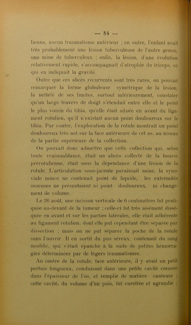 lienne, aucun h’aumalisine anlérieur ; en outre, l’enfanl avait très probableineni une lésion tuberculeuse de l’autre genou, une mine de tuberculeux ; enfin, la lésion, d’une évolution lelalivement rapide, s’accom])agnail d’atrophie du triceps, ce (jui en indiquait la gravité. Outre que ces abcès récurrents sont très rares, on pouvait remarcjuer la forme globuleuse symétrique de la lésion, la netteté de ses limites, surtout inférieurement, constate!’ qu’un large travers de doigt s’étendait enti’e elle et le point le plus voisin du tibia, qu’elle était située en avant du liga- ment rotulien, qu’il n’existait aucun point douloureux sur le tibia. Par contre, Texploration de la rotule montrait un point douloureux très net sur la face antérieure de cet os, au niveau de la partie supérieure de la collection. On })ouvait donc admettre que cette collection qui, selon toute vraisemblance, était un abcès collecté de la bourse prérotulienne, était sous la dépendance d’une lésion de la rotule. L’articulation sous-jacente paraissait saine, la syno- viale mince ne contenait point de liquide, les extrémités osseuses ne présentaient ni point douloureux, ni change- ment de volume. Le 26 août, une incision verticale de 6 centimètres fut prati- quée au-devant de la tumeur ; celle-ci tut très aisément dissé- (juée en avant et sur les parties latérales, elle était adhérente au ligament rotulien, dont elle put cependant être séparée par dissection ; mais on ne put séparer la poche de la rotule sans l’ouvi'ii’. Il en sortit du pus séreux, contenant du sang modifié, qui s’était épanché à la suite de petites hémorra- j gies déterminées par de légers traumalismes. j Au centre de la rotule', face antérieure, il y avait un petit -j perluis fongueux, conduisant dans une petite cavité, creusée j dans l’épaisseur de l’os, et remplie de matière- caséeuse ; j cette cavité, du volume d’un pois, fut cureltée et agrandie ; | J