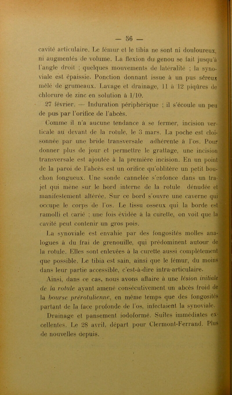 86 — cavilé articulaire. Le fcimir cl le tibia ne sont ni douloureux, ni augmentés ele volume. La flexion dm genou se fait jusqu'à l’angle droit ; quelques mouvements de latéi*alilé ; la syno- viale est épaissie. Ponction donnant issue à un pus séreux mêlé de grumeaux. Lavage et drainage, il à 12 piqûres de chlorure de zinc en solution à 1/10. 27 février. — Induration périphérique ; il s’écoule un peu de pu® par l’orifice de l’abcès. Comme il n’a aucune tendance à se fermer, incision ver- ticale au devant de la rotule, le 3 mars. La poche est cloi- sonnée par une bride transversale adhérente à l’os. Pour donner plus de jour et permettre le grattage, une incision transversale est ajoutée à la première incision. En un point de la paroi de l’abcès est un orifice qu’oblitère un petit bou- chon fongueux. Une sonde cannelée s’enfonce dans un tra- jet qui mène sur le bord interne de la rotule dénudée et manifestement altérée. Sur ce bord s’ouvre une caverne qui occupe le coi’ps de l’os. Le tissu osseux qui la borde est ramolli et carié ; une fois évidée à la curette, on voit que la cavité peut Contenir un gros pois. La synoviale est envahie par des fongosités molles ana- logues à du frai de grenouille, qui prédominent auto'ur de la rotule. Elles sont enlevées à la curette aussi complètement que possible. Le tibia est sain, ainsi que le fémur, du moins dans leur partie accessible, c’est-à-dire inlra-articulaire. Ainsi, dans ce cas, nous avons affaire à une lésion initiale de la rotule ayant amené consécutivement un abcès froid de la bourse prérolulienne, en même temps que des fongosités partant de la face profonde de l’os, infectaient la synoviale. Drainage et pansement iodoformé. Suites immédiates ex- cellentes. Le 28 avril, départ pour Clermont-Ferrand. Plus de nouvelles depuis. y