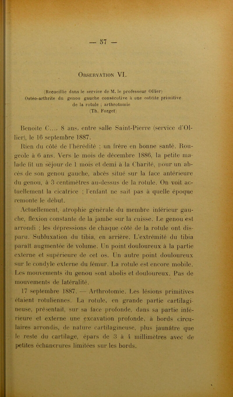 • f . c Observation VL v' (Recueillie dans le service de M. le professeur Ollier) Ostéo-arthrite du genou gauche consécutive à une ostéite primitive =' ' de la rotule ; arthrotomie (Th. Forget) Benoite G..., 8 ans, entre salle Saint-Pierre (service d’Ol- lier), le 16 septembre 1887. Rien du côté de l’hérédité ; un frère en bonne santé. Rou- geole à 6 ans. Vers le mois de décembre 1886, la petite ma- lade tu un séjour de 1 mois et demi à la Charité, pour un ab- cès de son genou gauche, abcès situé sur la face antérieure du genou, à 3 centimètres au-dessus de la rotule. On voit ac- tuellement la cicatrice ; l'enfant ne sait pas à quelle époque remonte le début. ActuellemenI, atrophie générale du membre inférieur gau- che, flexion constante de la jambe sur la cuisse. Le genou est arrondi ; les dépressions de chaque côté de la rotule ont dis- paru. Subluxation du tibia, en arrière. L’extrémité du tibia paraît augmentée de volume. Un point douloureux à la partie externe et supérieure de cet os. Un autre point douloureux sur le condyle externe du fémur. La rotule est encore mobile. Les mouvements du genou sont abolis et douloureux. Pas de » mouvements de latéralité. 17 septembre 1887. — Arthrotomie. Les lésions primitives étaient rotuliennes. La rotule, en grande partie cartilagi- neuse, présentait, sur sa face profonde, dans sa partie infé- rieure et externe une excavation profonde, à bords circu- laires arrondis, de nature cartilagineuse, plus jaunâtre que le reste du cartilage, épars de 3 à 1 millimètres avec de petites échancrures limitées sur les bords.