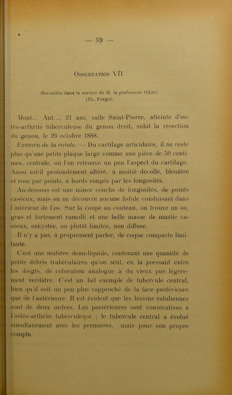 (Recaeillie dans le service de M. le professeur Ollier) (Th. Forget) Monl... Anl..., 21 ans, salle Saint-Pierre, atteinte d’os- téü-arthrite tuberculeuse du genou droit, subit la résection du genou, le 26 octobre 1888. Examen, de la rotule. — Du cartilage articulaire, il ne reste plus qu’une petite plaque large comme une pièce de 50 centi- mes, centrale, où l’on retrouve un peu l’aspect du cartilage. Aussi est-il })rofondément altéré, à moitié décollé, bleuâtre el rose par points, à bords rongés par les fongosités. Au-dessous est une mince couche de fongosités, de points caséeux, mais on ne découvre aucune fistule conduisant dans l'intérieur de l’os. Sur la coupe au couteau, on trouve un os, gras et fortement ramolli et une belle masse de mastic ca- séeux, enkystée, ou plutôt limitée, non diffuse. Il n’y a pas, à proprement parler, de coque compacte limi- tante. C’est une matière demi-liquide, contenant une quantité de petits débris trabéculaires qu’on sent, en la pressant entre les doigts, de coloration analogue à du vieux pus légère- ment verdâtre. C’est un bel exemple de tubercule central, bien qii’it soit un peu jilus rappi’oché de la face postérieure que de l’antérieure. Il est évident que les lésions rotuliennes sont (le deux ordres. Les postérieures sont consécutives à l'ostéo-artlirite tubeiTuleuse ; le tubercule central a évolué simultanément avec les premières, mais pour son propre compte.