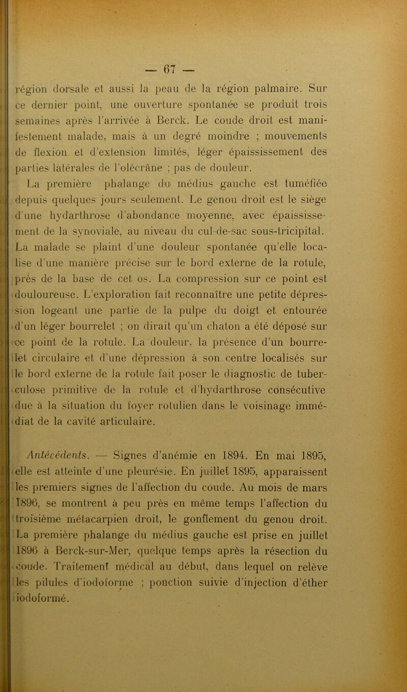 région dorsale et aussi la peau de la région palmaire. Sur ce dernier point, une ouverture spontanée se produit trois semaines après l’arrivée à Berck. Le coude droit est mani- ; lestement malade, mais à un degré moindre ; mouvements de flexion et d’extension limités, léger épaississement des 1 parties latérales de l’olécrâne ; pas de douleur. La première phalange d'u médius gauche est tuméfiée ; depuis quelques jours seulement. Le genou droit est le siège : d’une hydarthrose d’abondance moyenne, avec épaississe- : ment de la synoviale, au niveau du cul-de-sac sous-tricipital. I La malade se plaint d’une douleur spontanée qu’elle loca- f lise d’une manière précise sur le bord externe de la rotule, . I près de la base de cet os. La compression sur ce point est 11 douloureuse. L’exploration fait reconnaître une petite dépres- ;j sion logeant une partie de la pulpe du doigt et entourée d’un léger bourrelet ; on dirait qu’un chaton a été déposé sur ; ce point de la rotule. La douleur, la présence d’un bourre- ' let circulaire et d’une dépression à son centre localisés sur le bord externe de la rotule fait poser le diagnostic de tuber- j ciilose primitive de la rotule et d’hydarthrose consécutive f due à la situation du foyer rotulien dans le voisinage immé- i diat de la cavité articulaire. l ï ) Anlécedents. — Signes d’anémie en 1894. En mai 1895, elle est atteinte d’une pleurésie. En juillet 1895, apparaissent les premiers signes de l’affection du coude. Au mois de mars 1896, se montrent à peu près en même temps l’affection du troisième métacarpien droit, le gonflement du genou droit. La première phalange du médius gauche est prise en juillet 1896 à Berck-sur-Mer, quelque temps après la résection du coude. Traitement médical au début, dans lequel on relève les pilules d’iodofornie ; ponction suivie d’injection d’éther iodoformé.