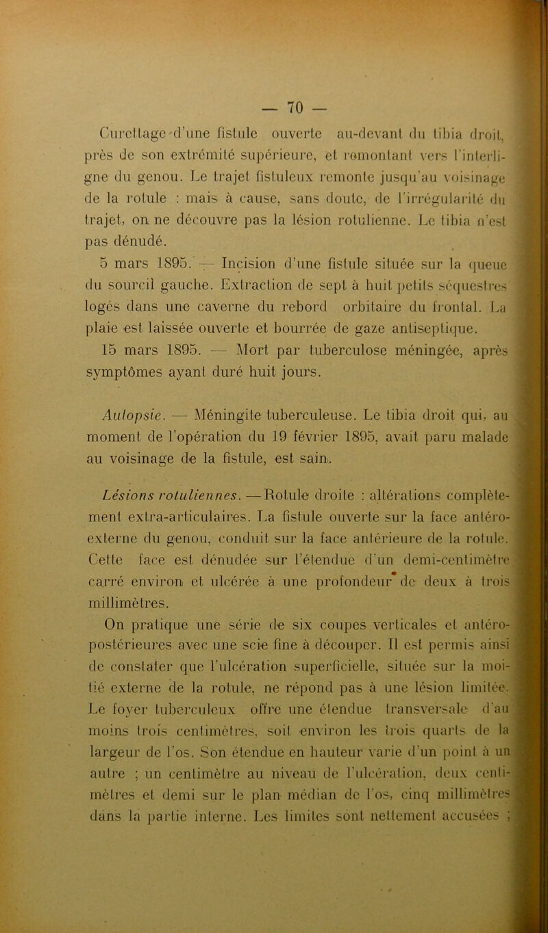 Gurcllagcd’une fistule ouverte au-devant du tibia droit, près de son extrémité supérieure, et romontant vers l’interli- gne du genou. Le trajet fisluleux remonte jusqu’au voisinage de la rolule : mais à cause, sans doute, de l’irrégulai-ité du trajet, on ne découvre pas la lésion rotuliennc. Le tibia n’est pas dénudé. 5 mars 1895. — Incision d’une fistule située sur la fiueuc du sourcil gauche. Extraction de sept à huit iictils séquestres logés dans une caverne du rebord orbitaire du IVonlal. La plaie est laissée ouverte et bourrée de gaze antiseptique. 15 mars 1895. — Mort par tuberculose méningée, après symptômes ayant duré huit jours. Aiilopsie. — Méningite tuberculeuse. Le tibia droit qui, au moment de l’opération du 19 février 1895, avait paru malade au voisinage de la fistule, est sain. Lésions voLidiennes, —Rotule droite : altérations complète- ment extra-articulaires. La fistule ouverte sur la face anléro- externe du genou, conduit sur la face antérieure de la rotule. Cette face est dénudée sur l’étendue d’un demi-centimètre carré environ et ulcérée à une profondeur* de deux à trois millimètres. On pratique une série de six coupes verticales et antéro- postérieures avec une scie fine à découper. Il est permis ainsi de conslater que l’ulcération superficielle, située sur la moi- tié externe de la rotule, ne répond pas à une lésion limitée. Le foyer tuberculeux offre une étendue transversale d’au moins trois centimètres, soit environ les trois quarts de la largeur de l’os. Son étendue en hauteur varie d’un point à un autre ; un centimètre au niveau de fulcération, deux centi- mètres et demi .sur le plan médian de l’os, cinq millimètres dans la partie interne. Les limites sont nettement accusées ;