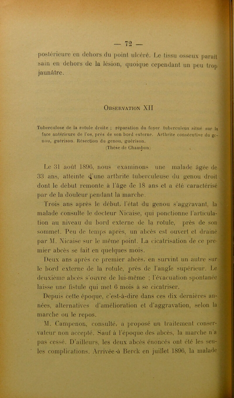 posléricurc en deliors du ]K)iiit ulcéré. Le tissu osseux paraîl sain en dehors dé la lésion, quoique cependant un peu Ij-op jaunâtre. Observation XII Tuberculose de la rotule droite ; réparation du foyer tuberculeux situé sur la face antérieure de l’os, près de son bord externe. Arthrite consécutive du ge- nou, guérison. Résection du genou, guérison. (Thèse de Chauibon) Le 31 août 1890, nous examinons une malade âgée de 33 ans, atteinte 4hine arthrite tuberculeuse du genou droit dont le début remonte à l’age de 18 ans et a été caractérisé par de la douleur pendant la marche. Trois ans après le début, l’état du genou s’aggravant, la malade consulte le docteur Nicaise, qui ponctionne l’articula- tion au niveau du bord externe de la rotule, près de son sommet. Peu de temps après, un abcès est ouvert et drainé par M. Nicaise sur le même point. La cicatrisation de ce pre- mier abcès se fait en quelques mois. Deux ans après ce premier abcès, en survint un autre sur le bord externe de la rotule, près de l’angle supérieur. Le deuxième abcès s’ouvre de lui-même ; l’évacuation spontanée laisse une fistule qui met 6 mois à se cicatriser. Depuis cette époque, c’est-à-dire dans ces dix dernières an- nées, alternatives d’amélioration et d’aggravation, selon la marche ou le repos. M. Campenon, consulté, a projiosé un traitement conser- vateur non acceplé. Sauf à l’époque des abcès, la marche n'a pas cessé. D’ailleurs, les deux abcès énoncés ont été les seu- les complications. Arrivée *à Berck en juillet 1896, la malade