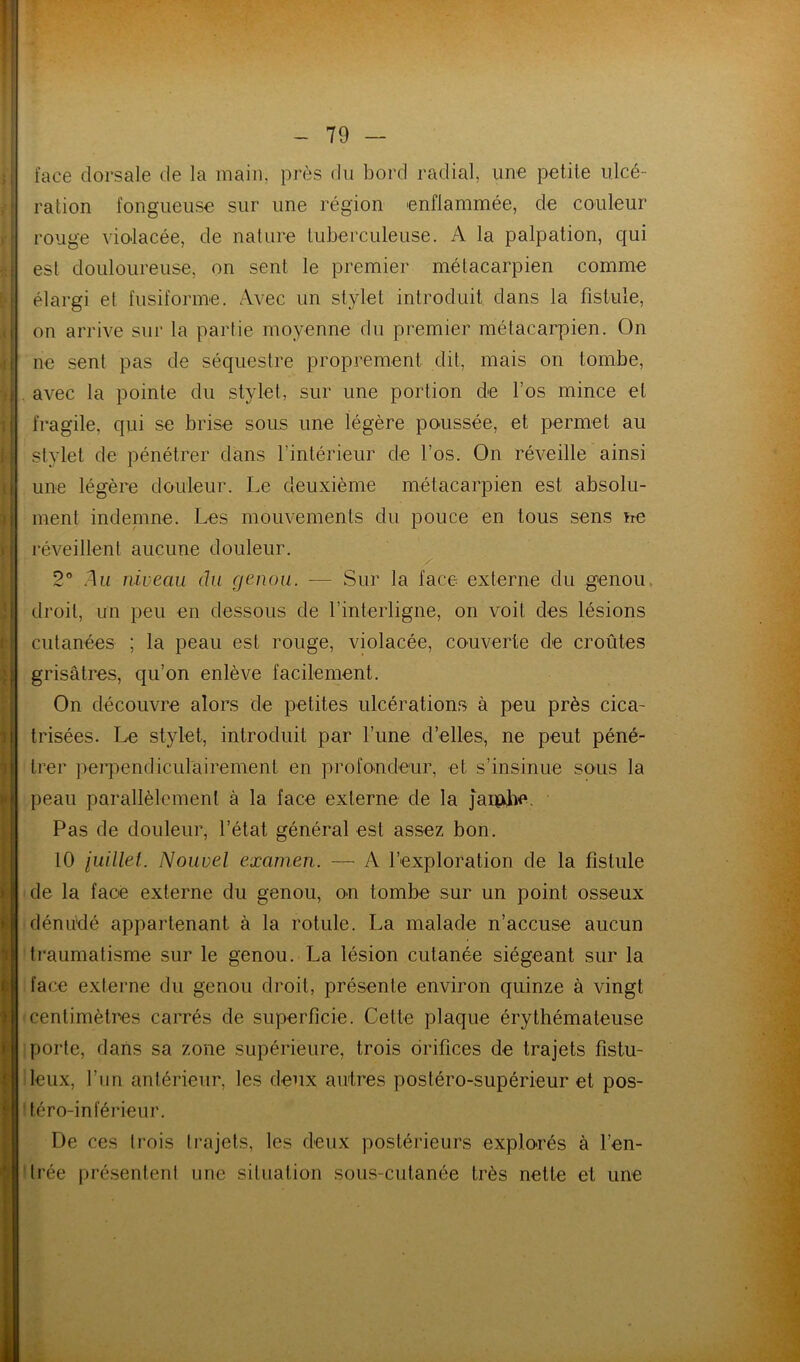 f I ‘ I i = 1 : i' I I I ( < 1 ') r \ I i face dorsale de la main, près du bord radial, une petite ulcé- ration fongueuse sur une région enflammée, de couleur rouge violacée, de nature tuberculeuse. A la palpation, qui est douloureuse, on sent le premier métacarpien comme élargi et fusiforme. Avec un stylet introduit dans la fistule, on arrive sur la partie moyenne du premier métacarpien. On ne sent pas de séquestre proprement dit, mais on tombe, . avec la pointe du stylet, sur une portion de l’os mince et fragile, qui se brise sous une légère poussée, et permet au stylet de pénétrer dans l’intérieur de l’os. On réveille ainsi une légère douleur. Le deuxième métacarpien est absolu- ment indenme. Les mouvements du pouce en tous sens ne réveillent aucune douleur. 2” .du niveau du genou. — Sur la face externe du genou, droit, un peu en dessous de l’interligne, on voit des lésions cutanées ; la peau est rouge, violacée, couverte de croûtes grisâtres, qu’on enlève facilement. On découvre alors de petites ulcérations à peu près cica- trisées. Le stylet, introduit par l’ime d’elles, ne peut péné- trer peiq:)endiculairemeni en profondeur, et s’insinue sous la peau parallèlement à la face externe de la jauaiie. Pas de douleur, l’état général est assez bon. 10 iuillei. Nouvel examen. — A l’exploration de la fistule de la face externe du genou, on tombe sur un point osseux dénudé appartenant à la rotule. La malade n’accuse aucun traumatisme sur le genou. La lésion cutanée siégeant sur la face externe du genou droit, présente environ quinze à vingt centimètres carrés de superficie. Cette plaque érythémateuse porte, dans sa zone supérieure, trois orifices de trajets fistu- leux, l’un antérieur, les deux autres postéro-supérieur et pos- téro-inférieur. De ces trois Irajets, les deux postérieurs explorés à l’en- Irée pré.senteni une situation sous-cutanée très nette et une