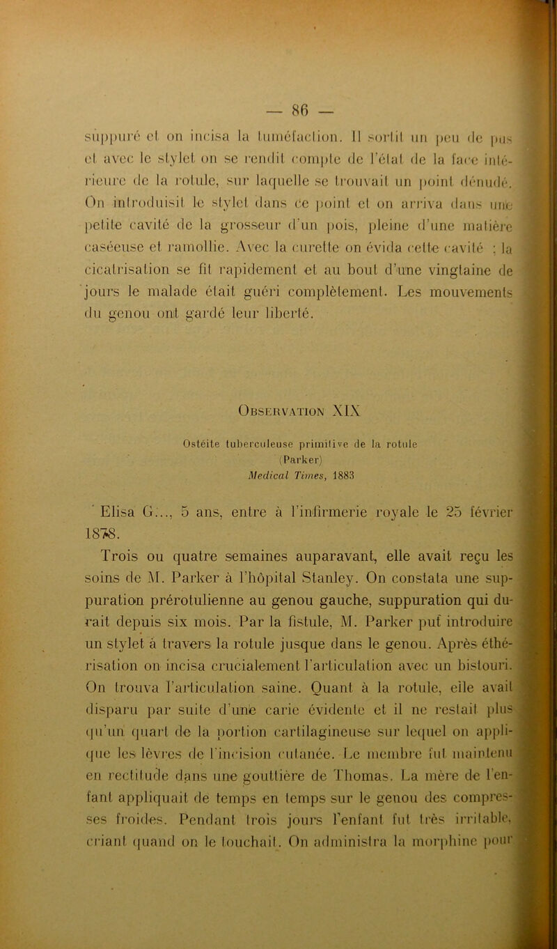 siippui’é cl. on incisa la Inincl'aclion. Il sorlil nn j)Cii de pus cl avec le sLyJel. on se rendil coinplc de l’clal de la l'ace inlé- i-ienrc de la l'oLiile, snr lacpielle se Ironvail nn point dénude. On introduisit le stylet dans ce jjoint et on arj'iva dans une petite cavité de la grosseur d’un pois, pleine d’une inatièie caséeuse et ramollie. Avec la curette on évida cette cavité ; la cicatrisation se fil rapidement et au bout d’une vingtaine de jours le malade était guéri complètement. Les mouvements du genou onit gardé leur liberté. Observation XIX Ostéite tuberculeuse primitive de la rotule (Parker) Medical Times, 1883  Elisa G..., 5 ans, entre à l’infirmerie royale le 25 février 18/i8. Trois ou quatre semaines auparavant, elle avait reçu les soins de M. Parker à l’hôpital Stanley. On constata une sup- puration prérotulienne au genou gauche, suppuration qui du- rait depuis six mois. Par la fistule, M. Parker puf introduire un stylet a travers la rotule jusque dans le genou. Après éthé- risation on incisa crucialement l’articulation a\^c un bistouri. On trouva l’articulation saine. Quant à la rotule, elle avait disparu par suite d’une carie évidente et il ne restait plus (pi’un quart de la portion cartilagineuse sur lequel on appli- (jue les lèvres de l’incision cutanée. Le membie fut maintenu en rectitude dans une gouttière de Thomas. La mère de l’en- fant appliquait de temps en temps sur le genou des compres- ses froides. Pendant trois jours fenfant fut très irritable, criant (piaiid on le touchait. On administra la morphine pour