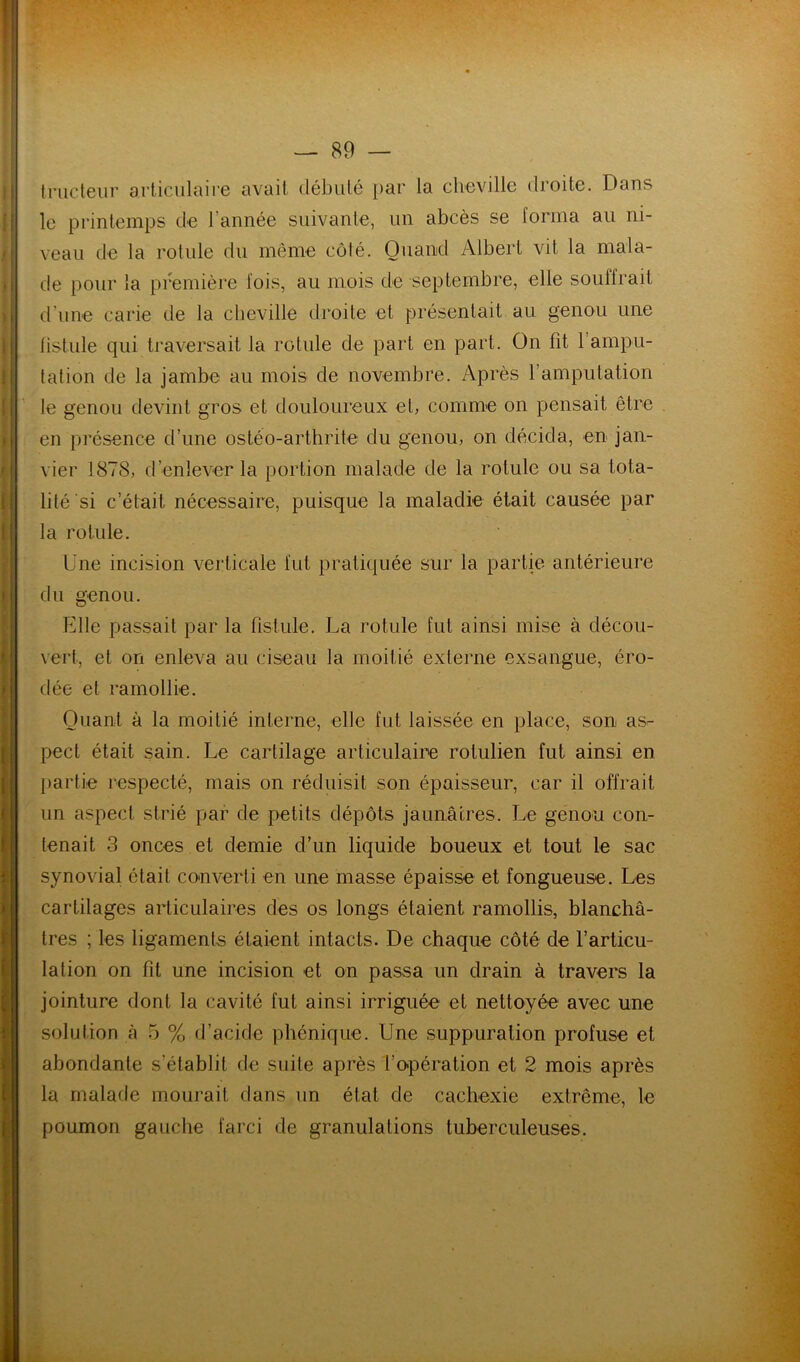 inideiir articulaire avait débuté par la cheville droite. Daus le printemps de l’année suivante, un abcès se forma au ni- veau de la rotule du même coté. Quand Albert vit la mala- de pour la première fois, au mois de septembre, elle souffrait d’une carie de la cheville droite et présentait au genou une fistule qui traversait la rotule de part en part. On fît l’ampu- tation de la jambe au mois de novembre. Après l’amputation le genou devint gros et douloureux et, comme on pensait être en présence d’une ostéo-arthrite du genou, on décida, en jan- vier 1878, d’enlever la portion malade de la rotule ou sa tota- lité si c’était nécessaire, puisque la maladie était causée par la rotule. Une incision verticale fut pratiquée sur la partie antérieure du genou. Elle passait par la fistule. La rotule fut ainsi mise à décou- vert, et on enleva au ciseau la moitié externe exsangue, éro- dée et ramollie. Quant à la moitié interne, elle fut laissée en place, son as- pect était sain. Le cartilage articulaire rotulien fut ainsi en partie respecté, mais on réduisit son épaisseur, car il offrait un aspect strié par de petits dépôts jaunâtres. Le genou con- tenait 3 onces et demie d’un liquide boueux et tout le sac synovial était converti en une masse épaisse et fongueuse. Les cartilages articulaires des os longs étaient ramollis, blanchâ- tres ; les ligaments étaient intacts. De chaque côté de l’articu- lation on fit une incision et on passa un drain à travers la jointure dont la cavité fut ainsi irriguée et nettoyée avec une solution à 5 % d’acide phénique. Une suppuration profuse et abondante s’établit de suite après l’o-pération et 2 mois après la malade mourait dans un état de cachexie extrême, le poumon gauche farci de granulations tuberculeuses.