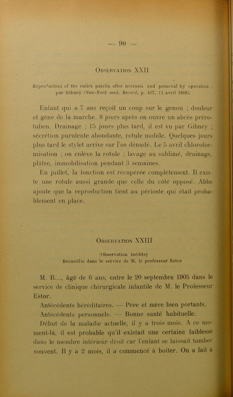 Observation XXII % Rcproi'uclion of the enlire palella afler nncrosis and pemoval by operation ; par Gibney {Sew-York med. Record, p. 417, RI avril Enfant qui a 7 ans reçoit un coup sur le genou ; douleur et gêne de la marche. 8 jours après on ouvre un abcès [iréro- tulien. Drainage ; 15 jours plus tard, il est vu iiar Gibney ; sécrétion purulente abondante, rotule mobile. Quelques jours plus tard le stylet arrive sur l’os dénudé. Le 5 avril cblorofor- misalion ; on enlève la rotule ; lavage au sublimé, drainage, plâtre, immobilisation pendant 3 semaines. En juillet, la fonction est récupérée complètement. Il exis- te une rotule aussi grande que celle du côté opposé’. Abbe ajoute que la re})roduction tient au périoste qui était proba- blement en place. Observation XXIII (Observation inédite) Recueillie dans le service de M. le professeur Ester M. B..., âgé de 6 ans, entre le 20 septembre 1905 dans le service de clinique chirurgicale infantile de M. le Professeur Estor. Antécédents héréditaires. — Père et mère bien portants. Antécédents personnels. — Bonne santé habituelle. Début de la maladie actuelle, il y a trois mois. A ce mo- ment-là, il est probable qu’il existait une certaine faiblesse dans le mendire inférieur droil car l’enfant se laissait tomber souvent. Il y a 2 mois, il a commencé à boiter. On a fait à