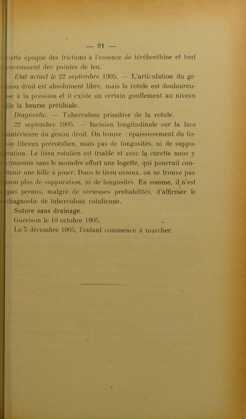 oette époque des frictions à l’essence de térébenthine et tout l'éccnnnent des pointes de feu. Etat actuel le 22 septembre 1905. — L’articulation du ge- lO'U droit est absolument libre, mais la rotule est douloureu- à la pression et il existe un certain gonflement au niveau :1e la bourse prétibiale. Diagnostic. — Tuberculose primitive de la rotule. 22 septembre 1905. — Incision longitudinale sur la face |aantérieure du genou droit. On trouve : épaississement du tis- su fibreux prérolulien, mais pas de fongosités, ni de suppu- tation. Le tissu rotulien est friable et avec la curette nous y creusons sans le moindre effort une logette, qui pourrait con- Itenir une bille à jouer. Dans le tissu osseux, on ne trouve pas mon plus de suppuration, ni de fongosités. En somme, il^n’est ipas permis, malgré de sérieuses probabilités, d’affîrmbr le (diagnostic de tuberculose rotulienne. Suture sans drainage. Guérison le 10 octobre 1905. Le O décembre 1905, l’enfant commence à marcher.