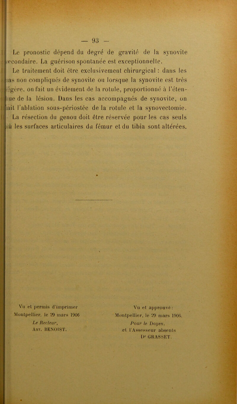 Tt * '=2. 93 Le pronostic dépend du degré de gravité de la synovite .rcondaire. La guérison spontanée est exceptionnelle. Le traitement doit être exclusivement chirurgical : dans les as non compliquée de synovite ou lorsque la synovite est très iégère. on fait un évidement de la rotule, propoi’tionné à réten- iLie de la lésion. Dans les cas accompagnés de synovite, on aait l’ablation sous-périostée de la rotule et la synovectomie. La résection du genou doit être réservée pour les cas seuls iù les surfaces articulaires du fémur et du tibia sont altérées. Vu et permis d’imprimer Vu et approuvé: Montpellier, le 29 mars 1906 Montpellier, le 29 mars 1906. Le liecleur, Ant. BENOIST. Pour le Doyen, et l’Assesseur absents !)'■ G BASSET.