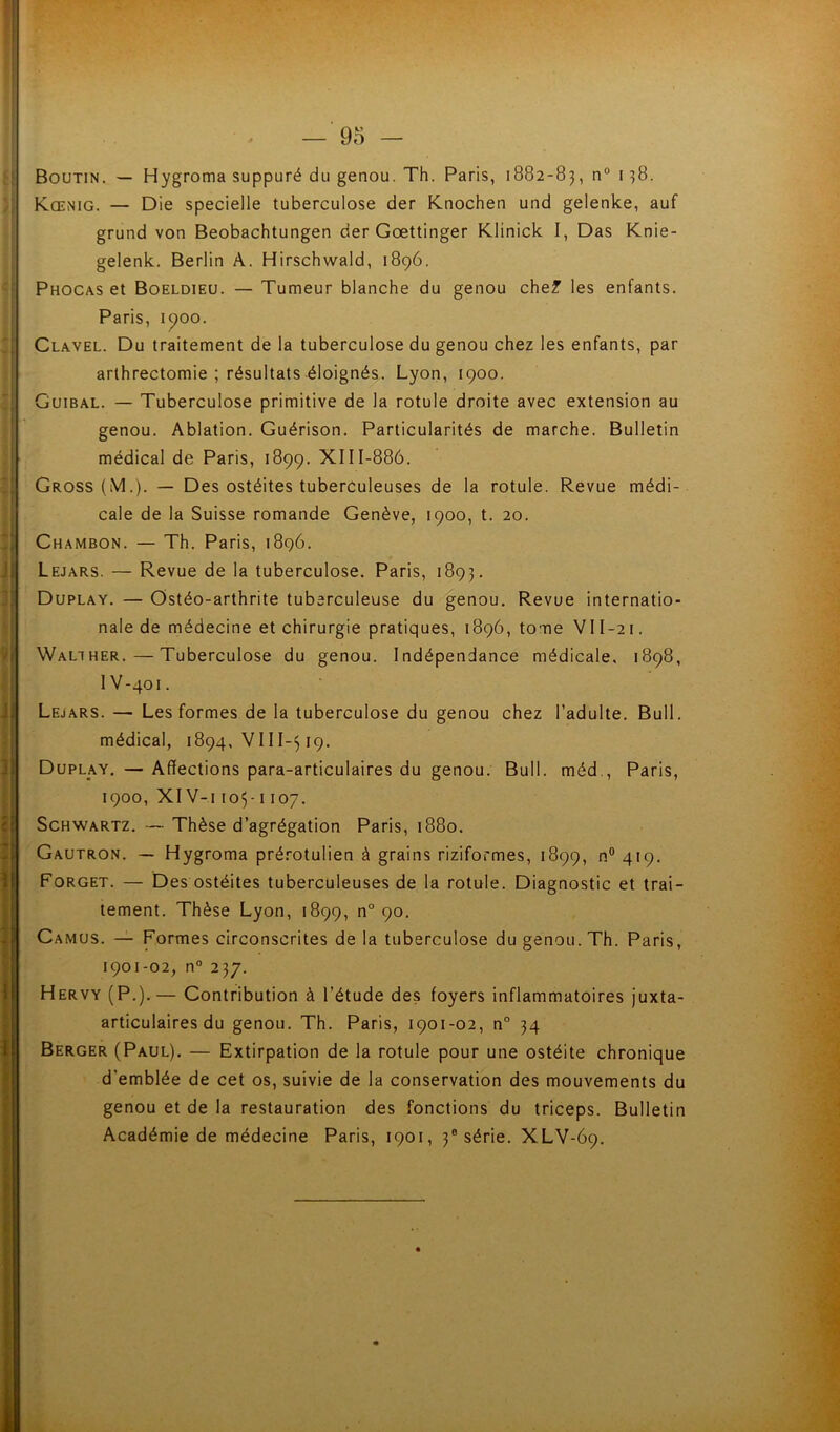 Boutin. — Hygroma suppuré du genou. Th. Paris, 1882-83, Kœnig. — Die specielle tuberculose der Knochen und gelenke, auf grund von Beobachtungen der Gœttinger Klinick I, Das Knie- gelenk. Berlin A. Hirschwald, 1896. Phocas et Boeldieü. — Tumeur blanche du genou chef les enfants. Paris, 1^00. Clavel. Du traitement de la tuberculose du genou chez les enfants, par arthrectomie ; résultats éloignés. Lyon, 1900. Guibal. — Tuberculose primitive de la rotule droite avec extension au genou. Ablation. Guérison. Particularités de marche. Bulletin médical de Paris, 1899. XIII-886. Gross (M.). — Des ostéites tuberculeuses de la rotule. Revue médi- cale de la Suisse romande Genève, 1900, t. 20. Chambon. — Th. Paris, 1896. Lejars. — Revue de la tuberculose. Paris, 1893. Duplay. — Ostéo-arthrite tuberculeuse du genou. Revue internatio- nale de médecine et chirurgie pratiques, 1896, tome VII-21. Walther.—Tuberculose du genou. Indépendance médicale, 1898, IV-401. Lejars. — Les formes de la tuberculose du genou chez l’adulte. Bull, médical, 1894, 19. Duplay. — Affections para-articulaires du genou. Bull, méd., Paris, 1900, XIV-i 103-1107. Schwartz. — Thèse d’agrégation Paris, 1880. Gautron. — Hygroma prérotulien à grains riziformes, 1899, n® 419. Forget. — Des ostéites tuberculeuses de la rotule. Diagnostic et trai- tement. Thèse Lyon, 1899, n° 90. Camus. — Formes circonscrites de la tuberculose du genou. Th. Paris, 1901-02, n° 237. Hervy (P.).— Contribution à l’étude des foyers inflammatoires juxta- articulaires du genou. Th. Paris, 1901-02, n° 34 Berger (Paul). — Extirpation de la rotule pour une ostéite chronique d’emblée de cet os, suivie de la conservation des mouvements du genou et de la restauration des fonctions du triceps. Bulletin Académie de médecine Paris, 1901, 3® série. XLV-69.