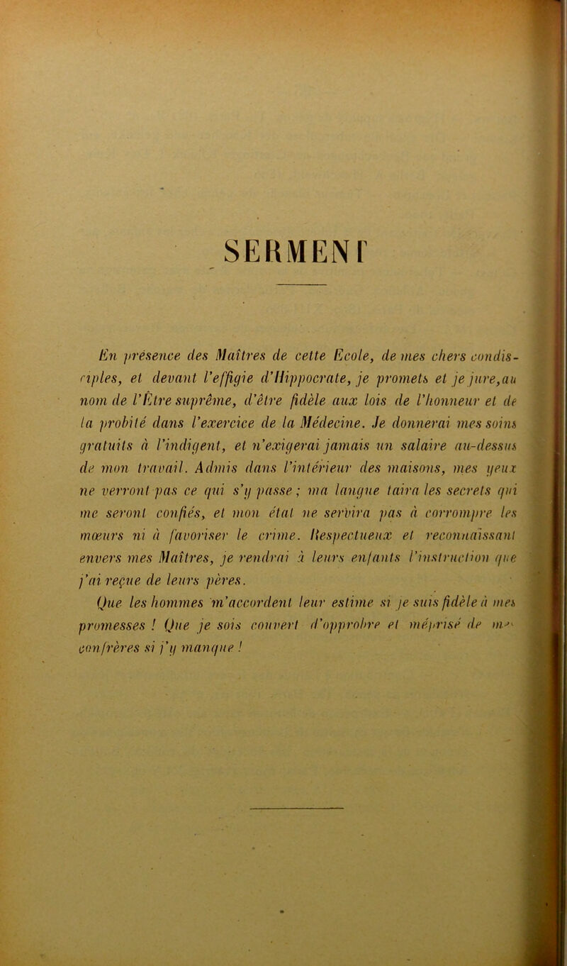 SEKMENI En présence des Maîtres de cette Ecole, de mes chers condis- nples, et devant l’effigie d’Hippocrate, je promets et je jure, au nom de l’Être suprême, d’être fidèle aux lois de l’honneur et de la probité dans l’exercice de la Médecine. Je donnerai mes soins gratuits à l’indigent, et n’exigerai jamais un salaire au-dessus de mon travail. Admis dans l’intérieur des maisons, mes yeux ne verront pas ce qui s’y passe; ma langue taira les secrets qui me seront confiés, et mon état ne servira ])as à corrompre les moeurs ni à favoriser le crime, liespectueux et reconnaissant envers mes Maîtres, je rendrai à leurs enfants l’instruction que j’ai reçue de leurs pères. Que les hommes m’accordent leur estime si je suis fidèle à mes promesses ! Que je sois couvert d'opprobre et méprisé de confrères si j’y manque !