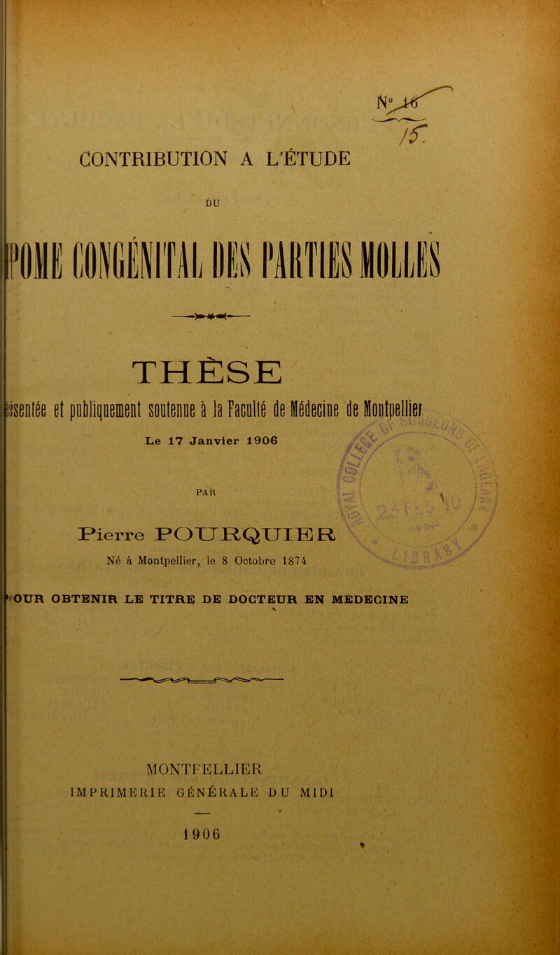 CONTRIBUTION A L'ÉTUDE DU N THÈSE ’isentée et oubli soutenue à la Faculté de médecine de Montpellier Le 17 Janvier 1906 i ■ V-- PAU Si 1 ( ; Pierre POURQUIER Né à Montpellier, le 8 Octobre 1874 Xy J OÜR OBTENIR LE TITRE DE DOCTEUR EN MÉDECINE MONTPELLIER IMPRIMERIE GÉNÉRALE DU MIDI 1906