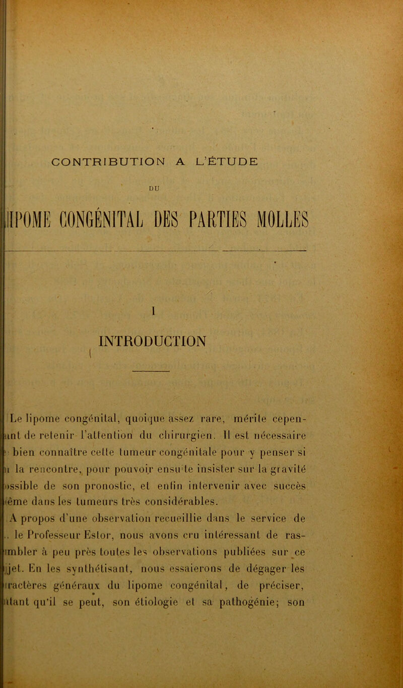 DU 1 INTRODUCTION Le lipome congénital, quoique assez rare, mérite cepen- unt de retenir l’attention du chirurgien. 11 est nécessaire 1 bien connaître celte tumeur congénitale pour y penser si u la rencontre, pour pouvoir ensude insister sur la gravité Dssible de son pronostic, et enfin intervenir avec succès eême dans les tumeurs très considérables. A propos d’une observation recueillie dans le service de . le Professeur Estor, nous avons cru intéressant de ras- imbler à peu près toutes les observations publiées sur ce jet. Ln les synthétisant, nous essaierons de dégager les ractères généraux du lipome congénital, de préciser, utant qu’il se peut, son étiologie et sa pathogénie; son