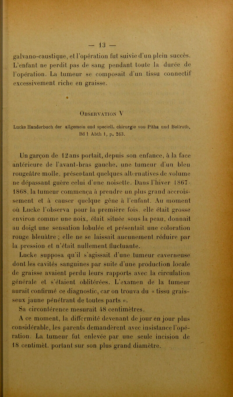 galvano-caustique, et l’opération fut suivie d’un plein succès. L’enfant ne perdit pas de sang pendant toute la durée de l’opération. La tumeur se composait d’un tissu connectif excessivement riche en graisse. Observation Y Lucke Handerbuch der allgemein and speciell. chirurgie von Pitha und Bellroth, Bd 1 Abth 1, p. 263. Un garçon de 12ans portait, depuis son enfance, à la face antérieure de l’avant-bras gauche, une tumeur d’un bleu rougeâtre molle, présentant quelques alternatives de volume ne dépassant guère celui d’une noisette. Dans l’hiver 1867- 1868, la tumeur commença à prendre un plus grand accrois- sement et à causer quelque gêne à l’enfant. Au moment ou Lucke l’observa pour la première fois, elle était grosse environ comme une noix, était située sous la peau, donnait au doigt une sensation lobulée et présentait une coloration rouge bleuâtre ; elle ne se laissait aucunement réduire par la pression et n’était nullement fluctuante. Lucke supposa qu’il s’agissait d’une tumeur caverneuse dont les cavités sanguines par suite d’une production locale de graisse avaient perdu leurs rapports avec la circulation générale et s’étaient oblitérées. L’examen de la tumeur aurait confirmé ce diagnostic, car on trouva du « tissu grais- seux jaune pénétrant de toutes parts ». Sa circonférence mesurait 48 centimètres. A ce moment, la difformité devenant de jour en jour plus considérable, les parents demandèrent avec insistance l’opé- ration. La tumeur fut enlevée par une seule incision de 18 centimèt. portant sur son plus grand diamètre.