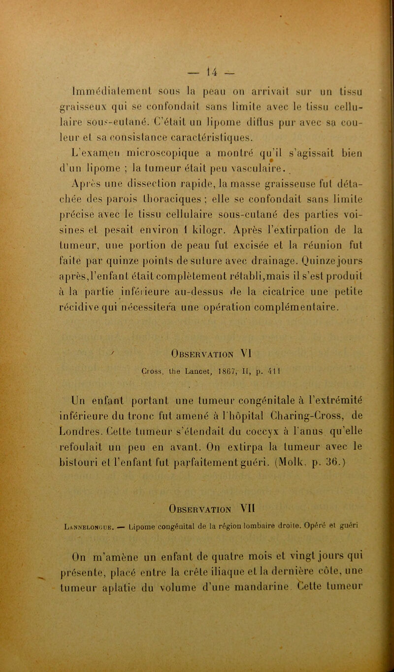 i 4 — Immédiatement sous la peau ou arrivait sur un tissu graisseux qui se confondait sans limite avec le tissu cellu- laire sous-cutané. C’était un lipome diffus pur avec sa cou- leur et sa consistance caractéristiques. L'examen microscopique a montré qu’il s’agissait bien d’un lipome ; la tumeur était peu vasculaire. Après une dissection rapide, la masse graisseuse fut déta- chée des parois thoraciques; elle se confondait sans limite précise avec le tissu cellulaire sous-cutané des parties voi- sines et pesait environ 1 kilogr. Après l’extirpation de la tumeur, une portion de peau fut excisée et la réunion fut faite par quinze points de suture avec drainage. Quinzejours après,l’enfant était complètement rétabli,mais il s’est produit à la partie inférieure au-dessus de la cicatrice une petite récidive qui nécessitera une opération complémentaire. y Observation VI Cross, the Lancet, 1867, II, p. 411 Un enfant portant une tumeur congénitale à l’extrémité inférieure du tronc fut amené à 1 'hôpital Charing-Cross, de Londres. Cette tumeur s’étendait du coccyx à l'anus qu’elle refoulait un peu en avant. On extirpa la tumeur avec le bistouri et l’enfant fut parfaitement guéri. (Molle, p. 36.) Observation Vil Lannelongue. — Lipome congénital de la région lombaire droite. Opéré et guéri On m’amène un enfant de quatre mois et vingt jours qui présente, placé entre la crête iliaque et la dernière côte, une tumeur aplatie du volume d’une mandarine. Cette tumeur